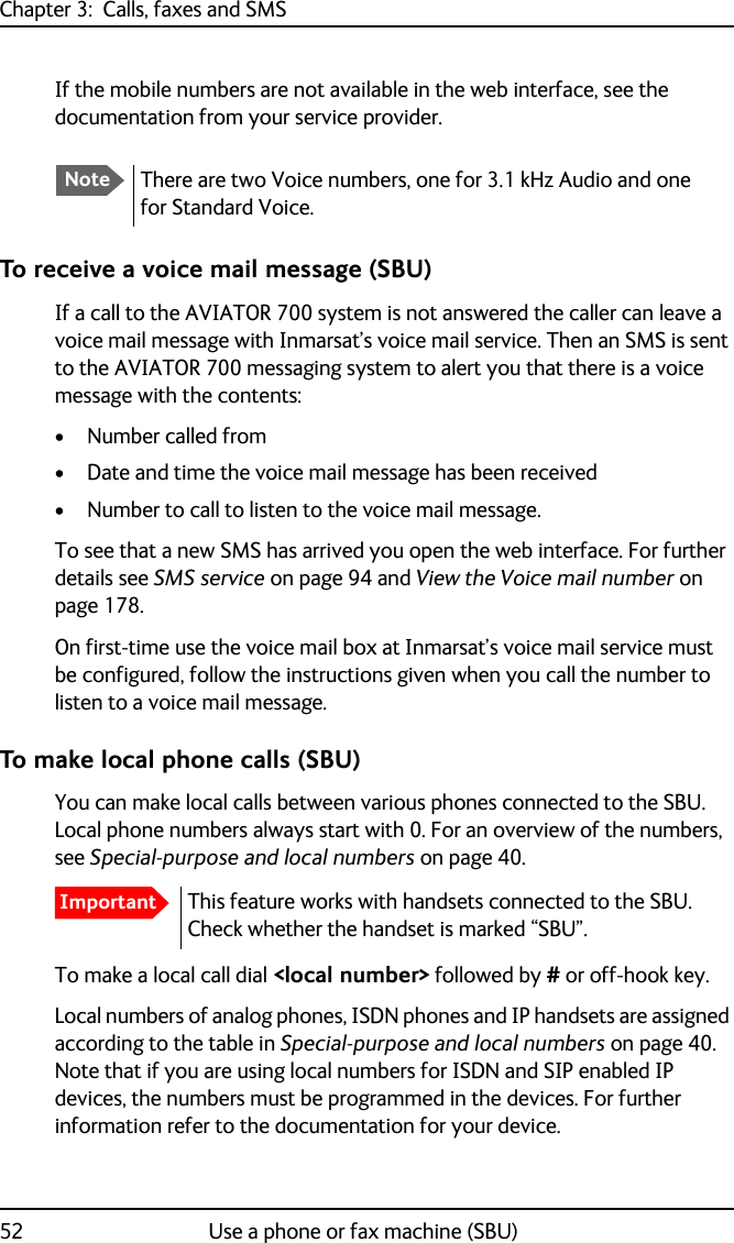 Chapter 3:  Calls, faxes and SMS52 Use a phone or fax machine (SBU)If the mobile numbers are not available in the web interface, see the documentation from your service provider.To receive a voice mail message (SBU)If a call to the AVIATOR 700 system is not answered the caller can leave a voice mail message with Inmarsat’s voice mail service. Then an SMS is sent to the AVIATOR 700 messaging system to alert you that there is a voice message with the contents:• Number called from• Date and time the voice mail message has been received• Number to call to listen to the voice mail message.To see that a new SMS has arrived you open the web interface. For further details see SMS service on page 94 and View the Voice mail number on page 178.On first-time use the voice mail box at Inmarsat’s voice mail service must be configured, follow the instructions given when you call the number to listen to a voice mail message.To make local phone calls (SBU)You can make local calls between various phones connected to the SBU. Local phone numbers always start with 0. For an overview of the numbers, see Special-purpose and local numbers on page 40.To make a local call dial &lt;local number&gt; followed by # or off-hook key.Local numbers of analog phones, ISDN phones and IP handsets are assigned according to the table in Special-purpose and local numbers on page 40. Note that if you are using local numbers for ISDN and SIP enabled IP devices, the numbers must be programmed in the devices. For further information refer to the documentation for your device.NoteThere are two Voice numbers, one for 3.1 kHz Audio and one for Standard Voice.ImportantThis feature works with handsets connected to the SBU. Check whether the handset is marked “SBU”.