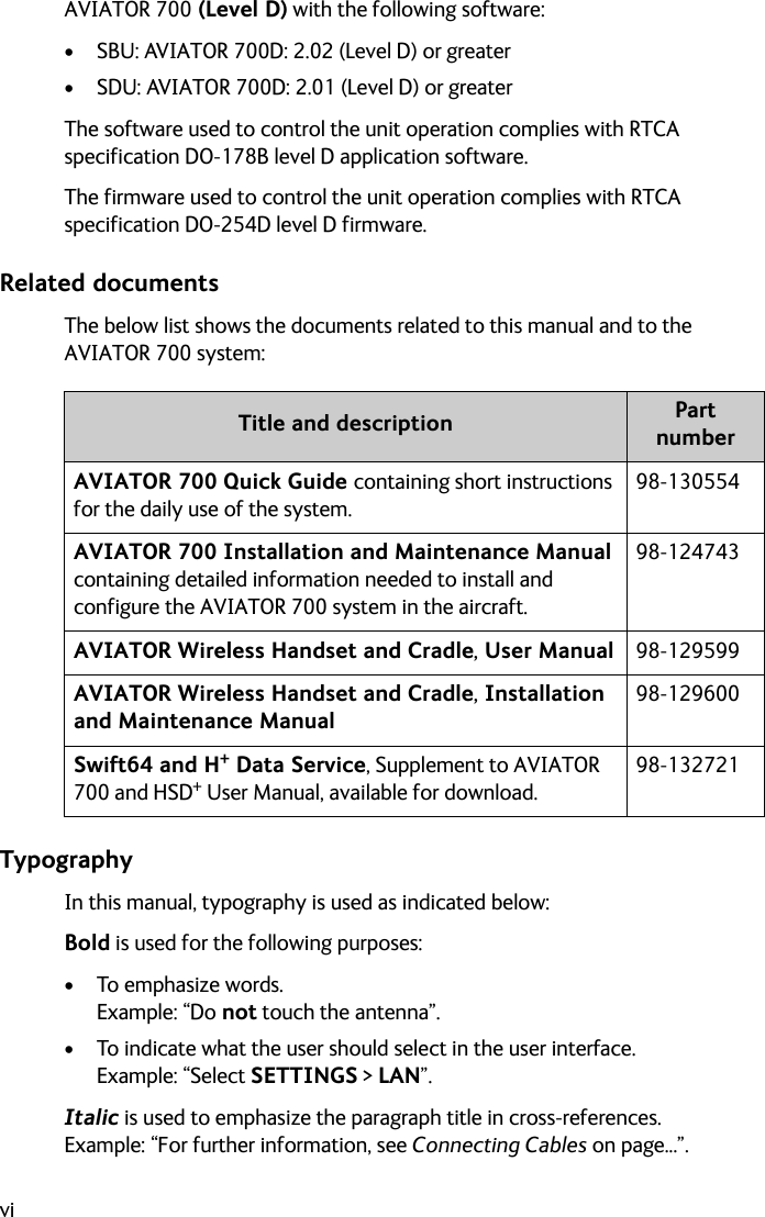 viAVIATOR 700 (Level D) with the following software:• SBU: AVIATOR 700D: 2.02 (Level D) or greater• SDU: AVIATOR 700D: 2.01 (Level D) or greaterThe software used to control the unit operation complies with RTCA specification DO-178B level D application software.The firmware used to control the unit operation complies with RTCA specification DO-254D level D firmware.Related documentsThe below list shows the documents related to this manual and to the AVIATOR 700 system:TypographyIn this manual, typography is used as indicated below:Bold is used for the following purposes:•To emphasize words. Example: “Do not touch the antenna”.• To indicate what the user should select in the user interface. Example: “Select SETTINGS &gt; LAN”. Italic is used to emphasize the paragraph title in cross-references.Example: “For further information, see Connecting Cables on page...”.Title and description Part numberAVIATOR 700 Quick Guide containing short instructions for the daily use of the system.98-130554AVIATOR 700 Installation and Maintenance Manual containing detailed information needed to install and configure the AVIATOR 700 system in the aircraft.98-124743AVIATOR Wireless Handset and Cradle, User Manual 98-129599AVIATOR Wireless Handset and Cradle, Installation and Maintenance Manual98-129600Swift64 and H+ Data Service, Supplement to AVIATOR 700 and HSD+ User Manual, available for download.98-132721