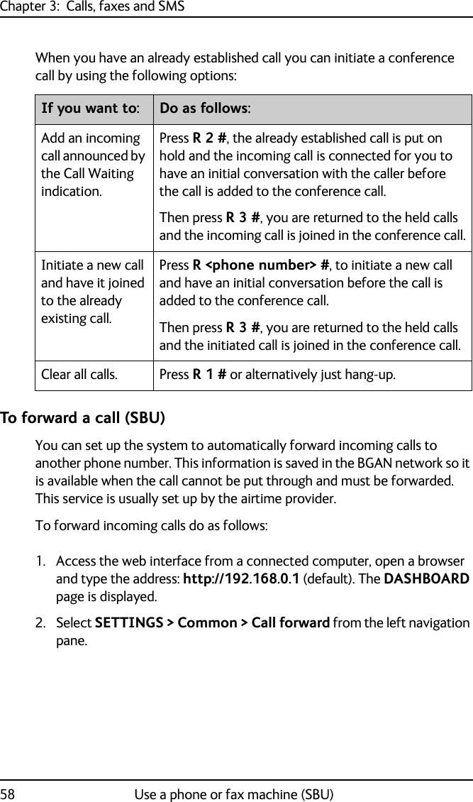 Chapter 3:  Calls, faxes and SMS58 Use a phone or fax machine (SBU)When you have an already established call you can initiate a conference call by using the following options: To forward a call (SBU)You can set up the system to automatically forward incoming calls to another phone number. This information is saved in the BGAN network so it is available when the call cannot be put through and must be forwarded. This service is usually set up by the airtime provider.To forward incoming calls do as follows:1. Access the web interface from a connected computer, open a browser and type the address: http://192.168.0.1 (default). The DASHBOARD page is displayed.2. Select SETTINGS &gt; Common &gt; Call forward from the left navigation pane.If you want to: Do as follows:Add an incoming call announced by the Call Waiting indication.Press R 2 #, the already established call is put on hold and the incoming call is connected for you to have an initial conversation with the caller before the call is added to the conference call.Then press R 3 #, you are returned to the held calls and the incoming call is joined in the conference call.Initiate a new call and have it joined to the already existing call.Press R &lt;phone number&gt; #, to initiate a new call and have an initial conversation before the call is added to the conference call.Then press R 3 #, you are returned to the held calls and the initiated call is joined in the conference call.Clear all calls. Press R 1 # or alternatively just hang-up.