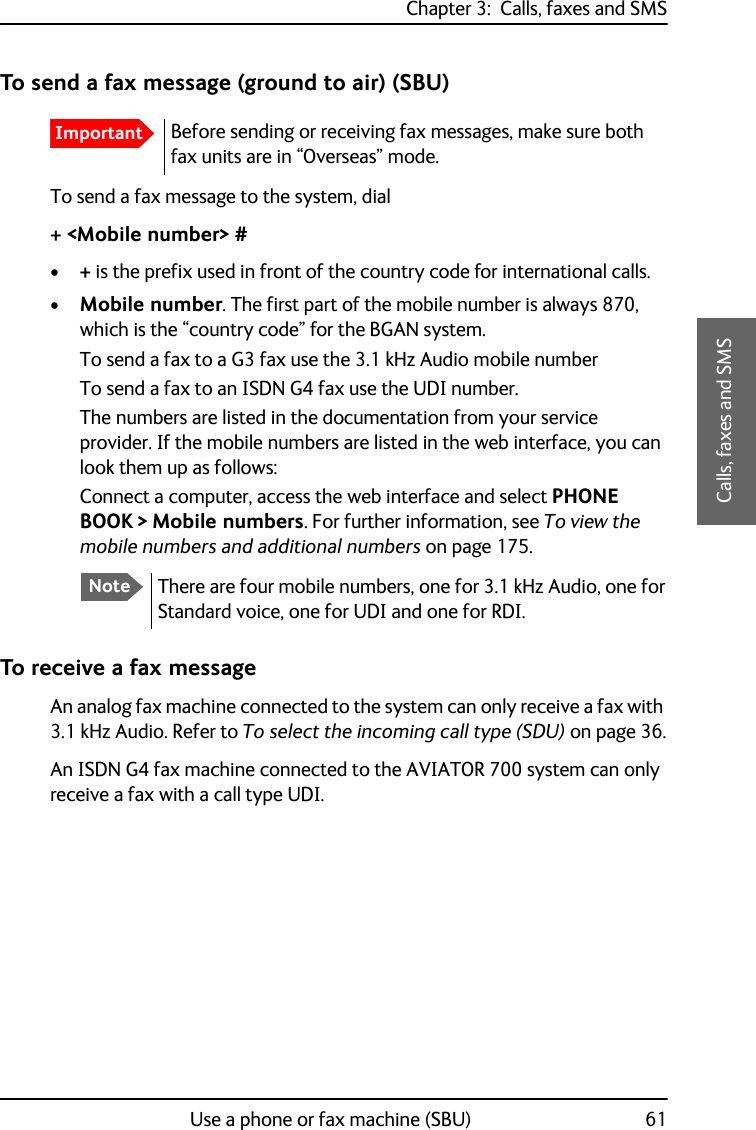 Chapter 3:  Calls, faxes and SMSUse a phone or fax machine (SBU) 613333Calls, faxes and SMSTo send a fax message (ground to air) (SBU)To send a fax message to the system, dial+ &lt;Mobile number&gt; #•+ is the prefix used in front of the country code for international calls.•Mobile number. The first part of the mobile number is always 870, which is the “country code” for the BGAN system. To send a fax to a G3 fax use the 3.1 kHz Audio mobile number To send a fax to an ISDN G4 fax use the UDI number.The numbers are listed in the documentation from your service provider. If the mobile numbers are listed in the web interface, you can look them up as follows:Connect a computer, access the web interface and select PHONE BOOK &gt; Mobile numbers. For further information, see To view the mobile numbers and additional numbers on page 175.To receive a fax messageAn analog fax machine connected to the system can only receive a fax with 3.1 kHz Audio. Refer to To select the incoming call type (SDU) on page 36.An ISDN G4 fax machine connected to the AVIATOR 700 system can only receive a fax with a call type UDI.ImportantBefore sending or receiving fax messages, make sure both fax units are in “Overseas” mode.NoteThere are four mobile numbers, one for 3.1 kHz Audio, one for Standard voice, one for UDI and one for RDI.