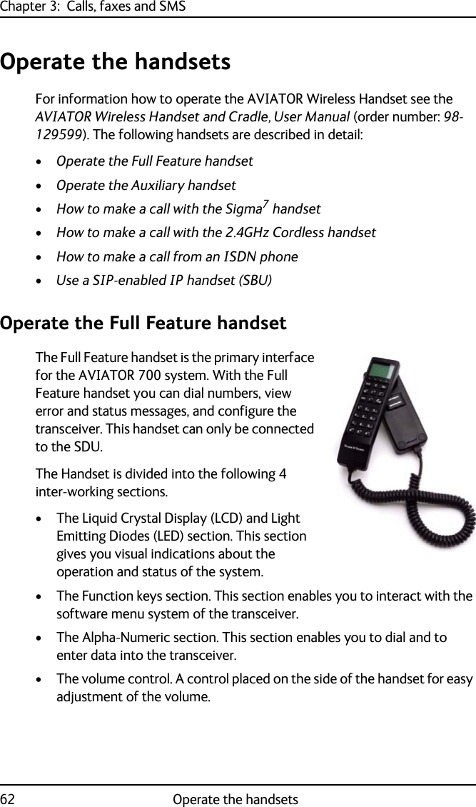 Chapter 3:  Calls, faxes and SMS62 Operate the handsetsOperate the handsetsFor information how to operate the AVIATOR Wireless Handset see the AVIATOR Wireless Handset and Cradle, User Manual (order number: 98-129599). The following handsets are described in detail:•Operate the Full Feature handset•Operate the Auxiliary handset•How to make a call with the Sigma7 handset•How to make a call with the 2.4GHz Cordless handset•How to make a call from an ISDN phone•Use a SIP-enabled IP handset (SBU)Operate the Full Feature handsetThe Full Feature handset is the primary interface for the AVIATOR 700 system. With the Full Feature handset you can dial numbers, view error and status messages, and configure the transceiver. This handset can only be connected to the SDU.The Handset is divided into the following 4 inter-working sections. • The Liquid Crystal Display (LCD) and Light Emitting Diodes (LED) section. This section gives you visual indications about the operation and status of the system.• The Function keys section. This section enables you to interact with the software menu system of the transceiver. • The Alpha-Numeric section. This section enables you to dial and to enter data into the transceiver.• The volume control. A control placed on the side of the handset for easy adjustment of the volume.