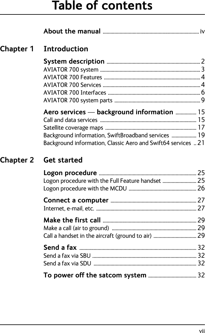 viiTable of contentsAbout the manual .......................................................................... ivChapter 1 IntroductionSystem description ........................................................................2AVIATOR 700 system .............................................................................3AVIATOR 700 Features ..........................................................................4AVIATOR 700 Services ...........................................................................4AVIATOR 700 Interfaces .......................................................................6AVIATOR 700 system parts ..................................................................9Aero services — background information ................ 15Call and data services .......................................................................... 15Satellite coverage maps ...................................................................... 17Background information, SwiftBroadband services ................... 19Background information, Classic Aero and Swift64 services .. 21Chapter 2 Get startedLogon procedure ........................................................................... 25Logon procedure with the Full Feature handset ..........................25Logon procedure with the MCDU .................................................... 26Connect a computer .................................................................. 27Internet, e-mail, etc. ............................................................................. 27Make the first call ........................................................................ 29Make a call (air to ground) ................................................................. 29Call a handset in the aircraft (ground to air) ................................. 29Send a fax .......................................................................................... 32Send a fax via SBU ................................................................................32Send a fax via SDU ............................................................................... 32To power off the satcom system ..................................... 32