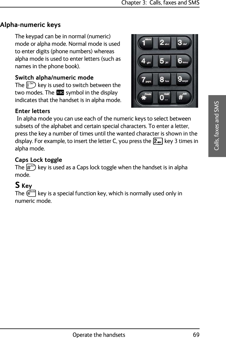 Chapter 3:  Calls, faxes and SMSOperate the handsets 693333Calls, faxes and SMSAlpha-numeric keysThe keypad can be in normal (numeric) mode or alpha mode. Normal mode is used to enter digits (phone numbers) whereas alpha mode is used to enter letters (such as names in the phone book).Switch alpha/numeric modeThe F key is used to switch between the two modes. The _ symbol in the display indicates that the handset is in alpha mode. Enter letters In alpha mode you can use each of the numeric keys to select between subsets of the alphabet and certain special characters. To enter a letter, press the key a number of times until the wanted character is shown in the display. For example, to insert the letter C, you press the K key 3 times in alpha mode.Caps Lock toggleThe U key is used as a Caps lock toggle when the handset is in alpha mode. S KeyThe S key is a special function key, which is normally used only in numeric mode.