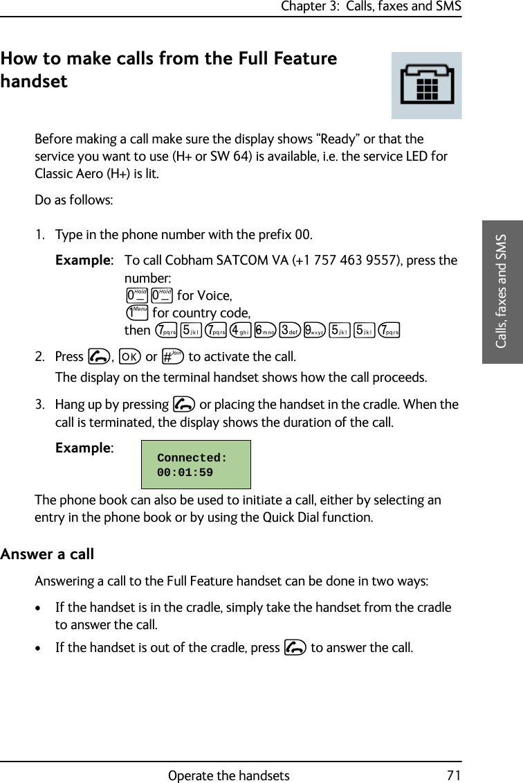 Chapter 3:  Calls, faxes and SMSOperate the handsets 713333Calls, faxes and SMSHow to make calls from the Full Feature handsetBefore making a call make sure the display shows “Ready” or that the service you want to use (H+ or SW 64) is available, i.e. the service LED for Classic Aero (H+) is lit.Do as follows:1. Type in the phone number with the prefix 00. Example: To call Cobham SATCOM VA (+1 757 463 9557), press the number: TT for Voice, J for country code, then PNPMOLRNNP2. Press I, C or U to activate the call. The display on the terminal handset shows how the call proceeds.3. Hang up by pressing I or placing the handset in the cradle. When the call is terminated, the display shows the duration of the call.Example:     The phone book can also be used to initiate a call, either by selecting an entry in the phone book or by using the Quick Dial function.Answer a callAnswering a call to the Full Feature handset can be done in two ways:• If the handset is in the cradle, simply take the handset from the cradle to answer the call.• If the handset is out of the cradle, press I to answer the call. Connected:  00:01:59  