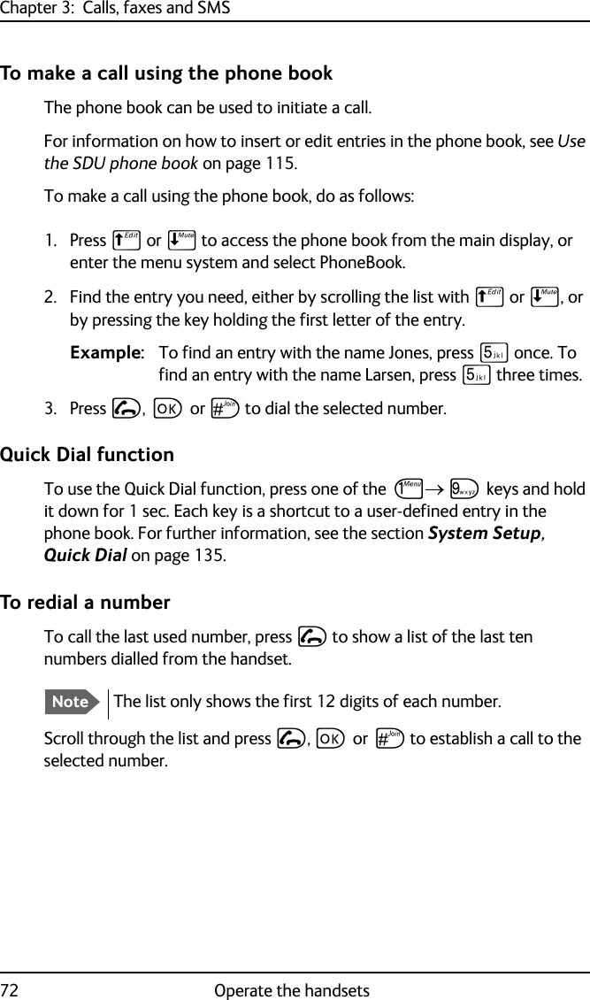 Chapter 3:  Calls, faxes and SMS72 Operate the handsetsTo make a call using the phone bookThe phone book can be used to initiate a call. For information on how to insert or edit entries in the phone book, see Use the SDU phone book on page 115. To make a call using the phone book, do as follows:1. Press B or E to access the phone book from the main display, or enter the menu system and select PhoneBook.2. Find the entry you need, either by scrolling the list with B or E, or by pressing the key holding the first letter of the entry.Example: To find an entry with the name Jones, press N once. To find an entry with the name Larsen, press N three times.3. Press I, C or U to dial the selected number.Quick Dial functionTo use the Quick Dial function, press one of the J R keys and hold it down for 1 sec. Each key is a shortcut to a user-defined entry in the phone book. For further information, see the section System Setup, Quick Dial on page 135.To redial a numberTo call the last used number, press I to show a list of the last ten numbers dialled from the handset. Scroll through the list and press I, C or U to establish a call to the selected number. NoteThe list only shows the first 12 digits of each number.