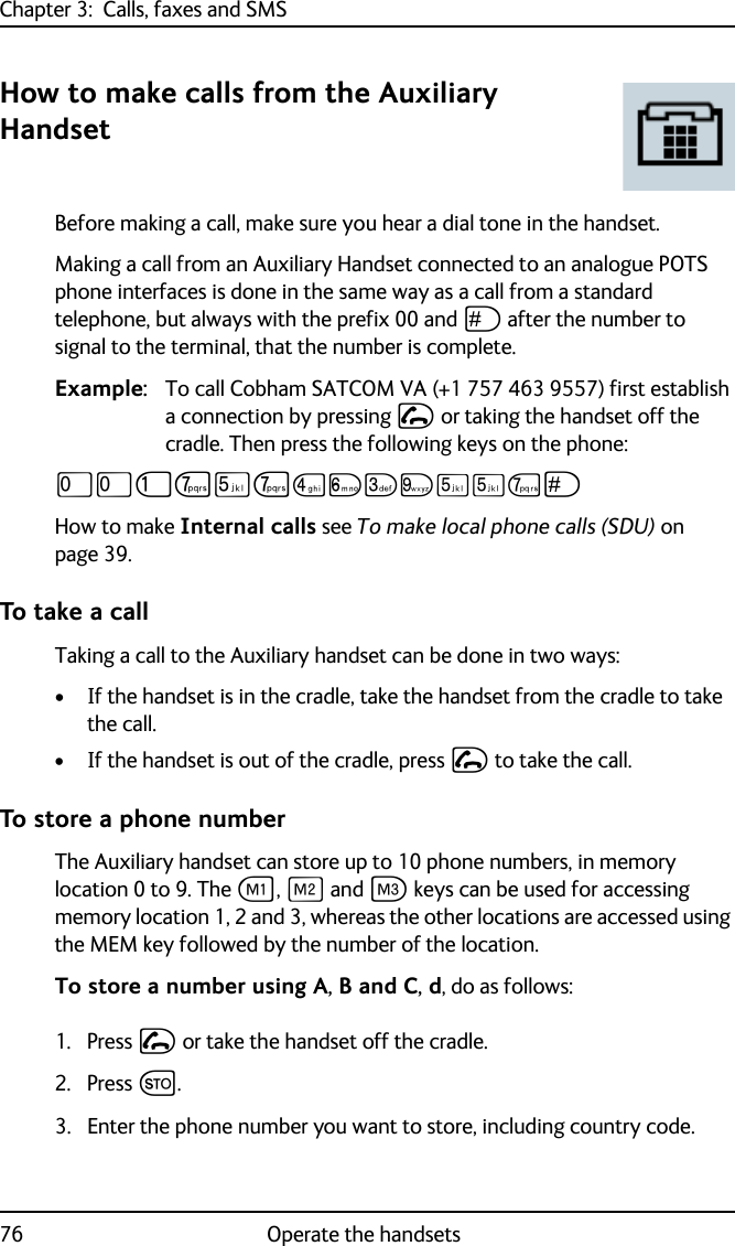 Chapter 3:  Calls, faxes and SMS76 Operate the handsetsHow to make calls from the Auxiliary HandsetBefore making a call, make sure you hear a dial tone in the handset.Making a call from an Auxiliary Handset connected to an analogue POTS phone interfaces is done in the same way as a call from a standard telephone, but always with the prefix 00 and U after the number to signal to the terminal, that the number is complete.Example: To call Cobham SATCOM VA (+1 757 463 9557) first establish a connection by pressing I or taking the handset off the cradle. Then press the following keys on the phone:TTJPNPMOLRNNPUHow to make Internal calls see To make local phone calls (SDU) on page 39. To take a callTaking a call to the Auxiliary handset can be done in two ways:• If the handset is in the cradle, take the handset from the cradle to take the call.• If the handset is out of the cradle, press I to take the call.To store a phone numberThe Auxiliary handset can store up to 10 phone numbers, in memory location 0 to 9. The A, B and C keys can be used for accessing memory location 1, 2 and 3, whereas the other locations are accessed using the MEM key followed by the number of the location.To store a number using A, B and C, d, do as follows:1. Press I or take the handset off the cradle.2. Press G.3. Enter the phone number you want to store, including country code.