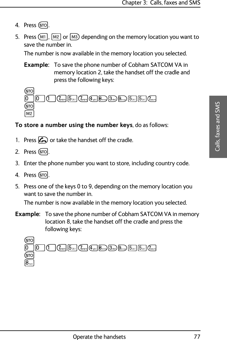 Chapter 3:  Calls, faxes and SMSOperate the handsets 773333Calls, faxes and SMS4. Press G.5. Press A, B or C depending on the memory location you want to save the number in.The number is now available in the memory location you selected.Example: To save the phone number of Cobham SATCOM VA in memory location 2, take the handset off the cradle and press the following keys:GTTJPNPMOLRNNPGBTo store a number using the number keys, do as follows:1. Press I or take the handset off the cradle.2. Press G.3. Enter the phone number you want to store, including country code.4. Press G.5. Press one of the keys 0 to 9, depending on the memory location you want to save the number in.The number is now available in the memory location you selected.Example: To save the phone number of Cobham SATCOM VA in memory location 8, take the handset off the cradle and press the following keys:GTTJPNPMOLRNNPGQ