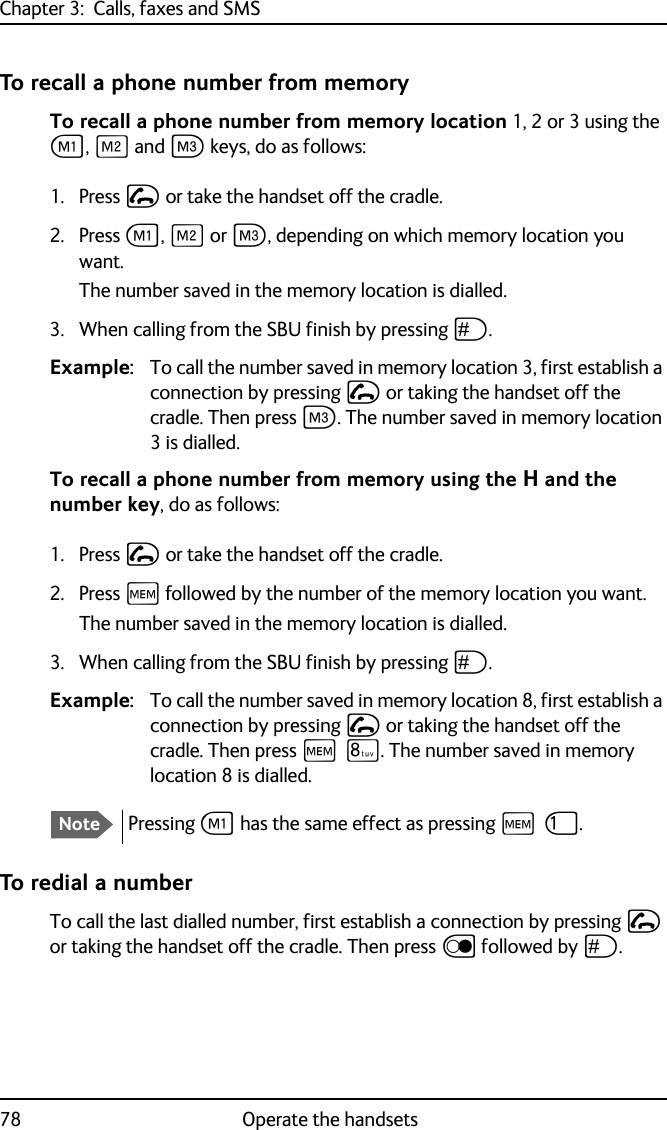 Chapter 3:  Calls, faxes and SMS78 Operate the handsetsTo recall a phone number from memoryTo recall a phone number from memory location 1, 2 or 3 using the A, B and C keys, do as follows:1. Press I or take the handset off the cradle.2. Press A, B or C, depending on which memory location you want.The number saved in the memory location is dialled.3. When calling from the SBU finish by pressing U. Example: To call the number saved in memory location 3, first establish a connection by pressing I or taking the handset off the cradle. Then press C. The number saved in memory location 3 is dialled.To recall a phone number from memory using the H and the number key, do as follows:1. Press I or take the handset off the cradle.2. Press H followed by the number of the memory location you want.The number saved in the memory location is dialled.3. When calling from the SBU finish by pressing U. Example: To call the number saved in memory location 8, first establish a connection by pressing I or taking the handset off the cradle. Then press H Q. The number saved in memory location 8 is dialled.To redial a numberTo call the last dialled number, first establish a connection by pressing I or taking the handset off the cradle. Then press D followed by U.NotePressing A has the same effect as pressing H J.
