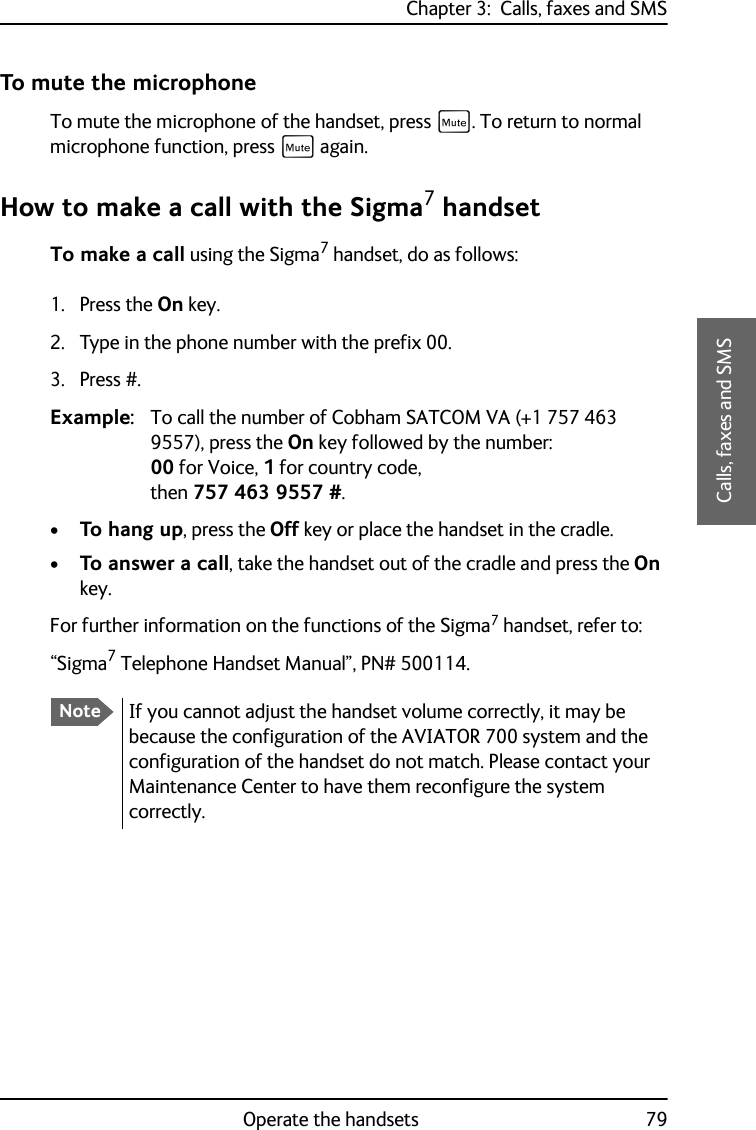 Chapter 3:  Calls, faxes and SMSOperate the handsets 793333Calls, faxes and SMSTo mute the microphoneTo mute the microphone of the handset, press E. To return to normal microphone function, press E again.How to make a call with the Sigma7 handsetTo make a call using the Sigma7 handset, do as follows:1. Press the On key.2. Type in the phone number with the prefix 00.3. Press #.Example: To call the number of Cobham SATCOM VA (+1 757 463 9557), press the On key followed by the number: 00 for Voice, 1 for country code, then 757 463 9557 #.•To hang up, press the Off key or place the handset in the cradle.•To answer a call, take the handset out of the cradle and press the On key.For further information on the functions of the Sigma7 handset, refer to: “Sigma7 Telephone Handset Manual”, PN# 500114.NoteIf you cannot adjust the handset volume correctly, it may be because the configuration of the AVIATOR 700 system and the configuration of the handset do not match. Please contact your Maintenance Center to have them reconfigure the system correctly.