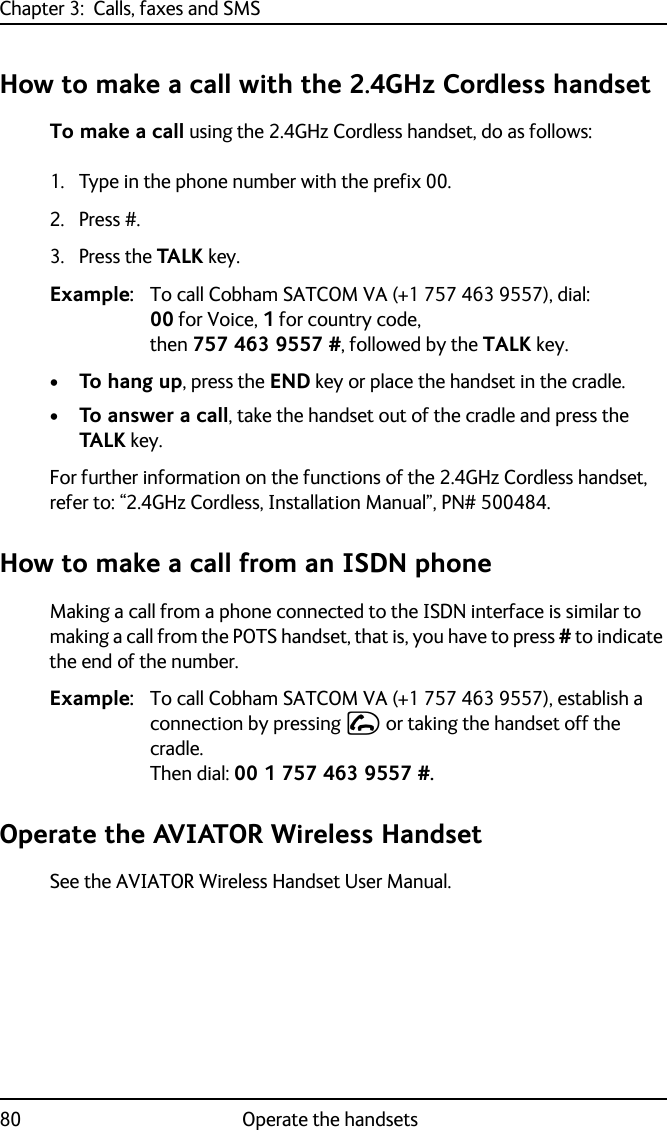 Chapter 3:  Calls, faxes and SMS80 Operate the handsetsHow to make a call with the 2.4GHz Cordless handsetTo make a call using the 2.4GHz Cordless handset, do as follows:1. Type in the phone number with the prefix 00.2. Press #.3. Press the TALK key.Example: To call Cobham SATCOM VA (+1 757 463 9557), dial: 00 for Voice, 1 for country code, then 757 463 9557 #, followed by the TALK key.•To hang up, press the END key or place the handset in the cradle.•To answer a call, take the handset out of the cradle and press the TALK key.For further information on the functions of the 2.4GHz Cordless handset, refer to: “2.4GHz Cordless, Installation Manual”, PN# 500484.How to make a call from an ISDN phoneMaking a call from a phone connected to the ISDN interface is similar to making a call from the POTS handset, that is, you have to press # to indicate the end of the number.Example: To call Cobham SATCOM VA (+1 757 463 9557), establish a connection by pressing I or taking the handset off the cradle. Then dial: 00 1 757 463 9557 #.Operate the AVIATOR Wireless HandsetSee the AVIATOR Wireless Handset User Manual.