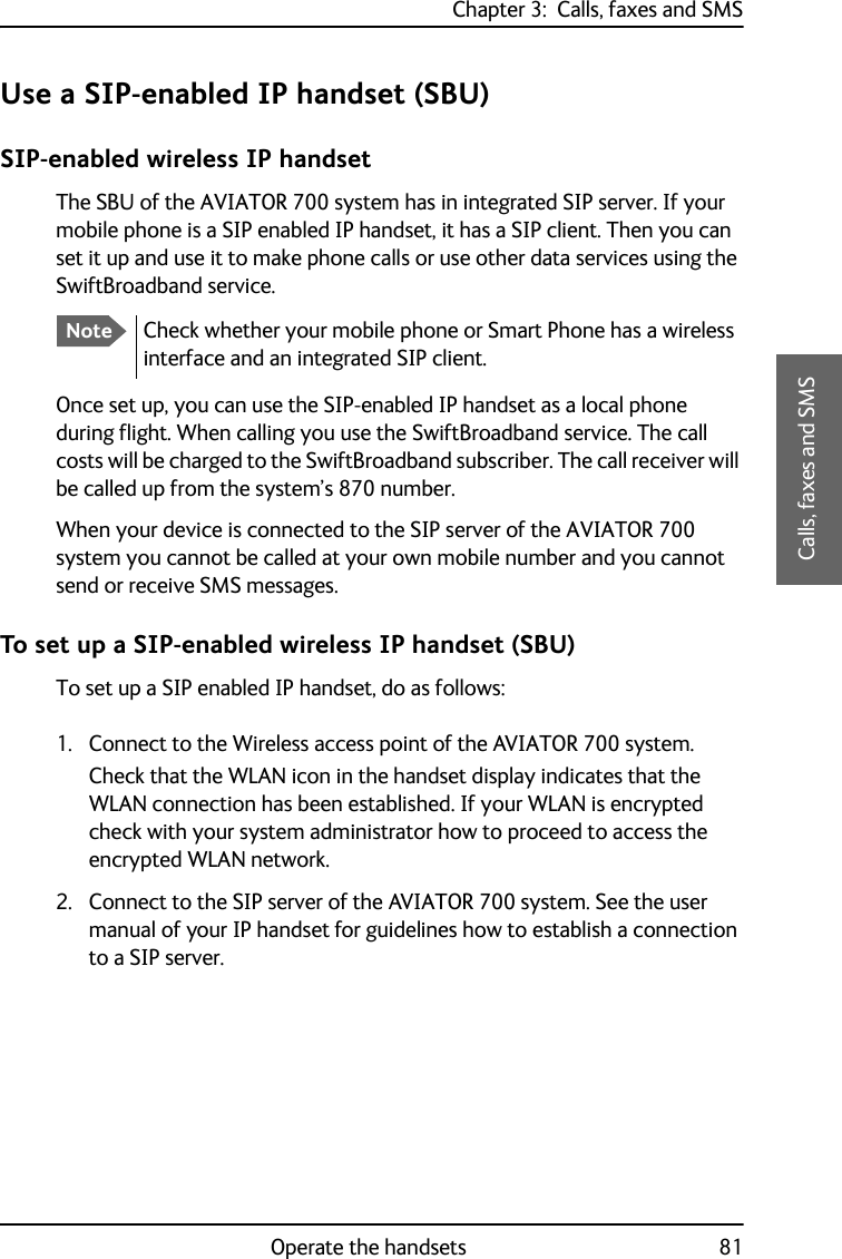 Chapter 3:  Calls, faxes and SMSOperate the handsets 813333Calls, faxes and SMSUse a SIP-enabled IP handset (SBU)SIP-enabled wireless IP handsetThe SBU of the AVIATOR 700 system has in integrated SIP server. If your mobile phone is a SIP enabled IP handset, it has a SIP client. Then you can set it up and use it to make phone calls or use other data services using the SwiftBroadband service.Once set up, you can use the SIP-enabled IP handset as a local phone during flight. When calling you use the SwiftBroadband service. The call costs will be charged to the SwiftBroadband subscriber. The call receiver will be called up from the system’s 870 number.When your device is connected to the SIP server of the AVIATOR 700 system you cannot be called at your own mobile number and you cannot send or receive SMS messages.To set up a SIP-enabled wireless IP handset (SBU)To set up a SIP enabled IP handset, do as follows:1. Connect to the Wireless access point of the AVIATOR 700 system. Check that the WLAN icon in the handset display indicates that the WLAN connection has been established. If your WLAN is encrypted check with your system administrator how to proceed to access the encrypted WLAN network.2. Connect to the SIP server of the AVIATOR 700 system. See the user manual of your IP handset for guidelines how to establish a connection to a SIP server.NoteCheck whether your mobile phone or Smart Phone has a wireless interface and an integrated SIP client.