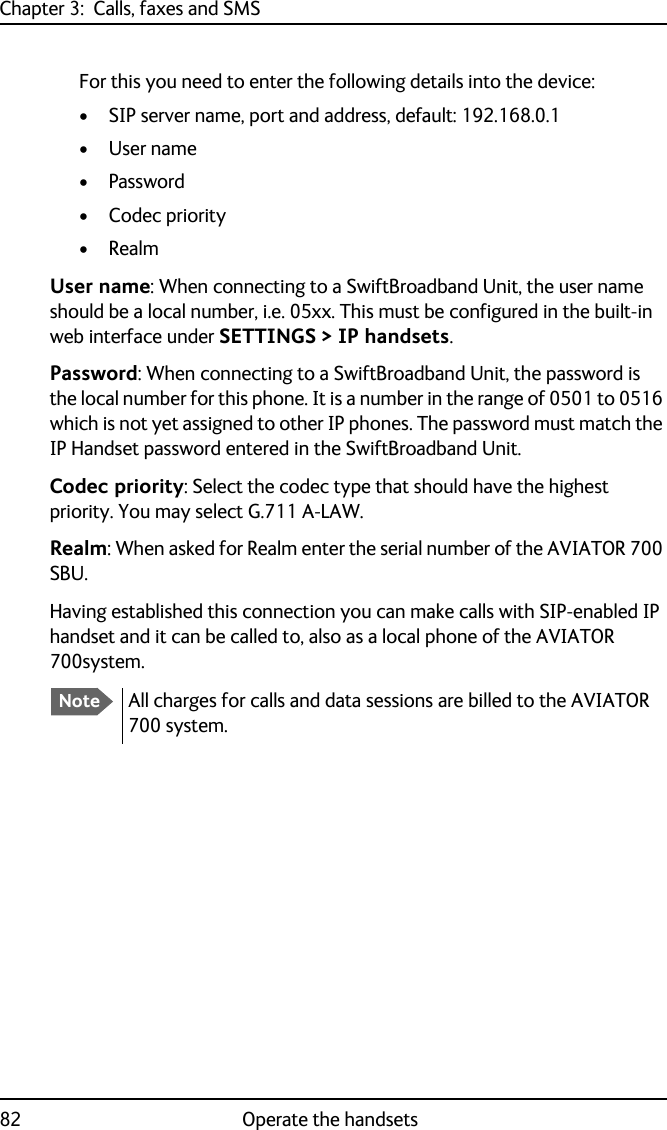 Chapter 3:  Calls, faxes and SMS82 Operate the handsetsFor this you need to enter the following details into the device:• SIP server name, port and address, default: 192.168.0.1•User name•Password•Codec priority•RealmUser name: When connecting to a SwiftBroadband Unit, the user name should be a local number, i.e. 05xx. This must be configured in the built-in web interface under SETTINGS &gt; IP handsets.Password: When connecting to a SwiftBroadband Unit, the password is the local number for this phone. It is a number in the range of 0501 to 0516 which is not yet assigned to other IP phones. The password must match the IP Handset password entered in the SwiftBroadband Unit.Codec priority: Select the codec type that should have the highest priority. You may select G.711 A-LAW.Realm: When asked for Realm enter the serial number of the AVIATOR 700 SBU.Having established this connection you can make calls with SIP-enabled IP handset and it can be called to, also as a local phone of the AVIATOR 700system.NoteAll charges for calls and data sessions are billed to the AVIATOR 700 system. 