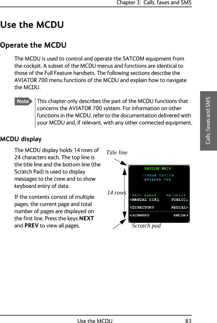 Chapter 3:  Calls, faxes and SMSUse the MCDU 833333Calls, faxes and SMSUse the MCDUOperate the MCDUThe MCDU is used to control and operate the SATCOM equipment from the cockpit. A subset of the MCDU menus and functions are identical to those of the Full Feature handsets. The following sections describe the AVIATOR 700 menu functions of the MCDU and explain how to navigate the MCDU.MCDU displayThe MCDU display holds 14 rows of 24 characters each. The top line is the title line and the bottom line (the Scratch Pad) is used to display messages to the crew and to show keyboard entry of data.If the contents consist of multiple pages, the current page and total number of pages are displayed on the first line. Press the keys NEXT and PREV to view all pages.NoteThis chapter only describes the part of the MCDU functions that concerns the AVIATOR 700 system. For information on other functions in the MCDU, refer to the documentation delivered with your MCDU and, if relevant, with any other connected equipment.Scratch pad14 rowsTitle line