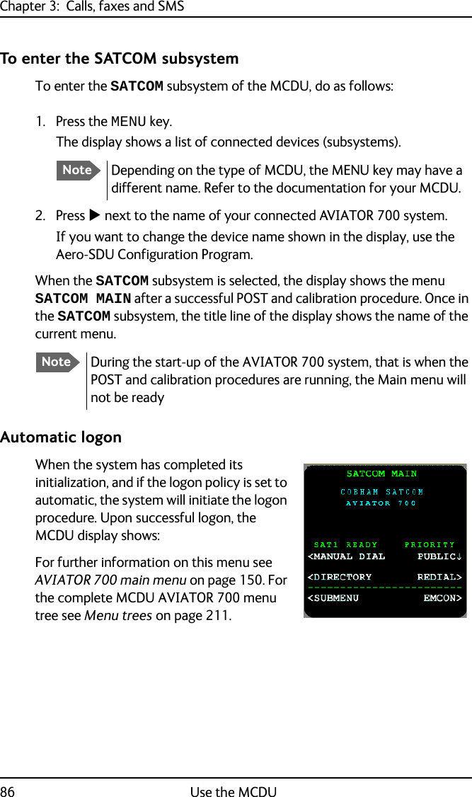 Chapter 3:  Calls, faxes and SMS86 Use the MCDUTo enter the SATCOM subsystemTo enter the SATCOM subsystem of the MCDU, do as follows:1. Press the MENU key.The display shows a list of connected devices (subsystems).2. Press  next to the name of your connected AVIATOR 700 system.If you want to change the device name shown in the display, use the Aero-SDU Configuration Program.When the SATCOM subsystem is selected, the display shows the menu SATCOM MAIN after a successful POST and calibration procedure. Once in the SATCOM subsystem, the title line of the display shows the name of the current menu.Automatic logonWhen the system has completed its initialization, and if the logon policy is set to automatic, the system will initiate the logon procedure. Upon successful logon, the MCDU display shows:For further information on this menu see AVIATOR 700 main menu on page 150. For the complete MCDU AVIATOR 700 menu tree see Menu trees on page 211.NoteDepending on the type of MCDU, the MENU key may have a different name. Refer to the documentation for your MCDU.NoteDuring the start-up of the AVIATOR 700 system, that is when the POST and calibration procedures are running, the Main menu will not be ready