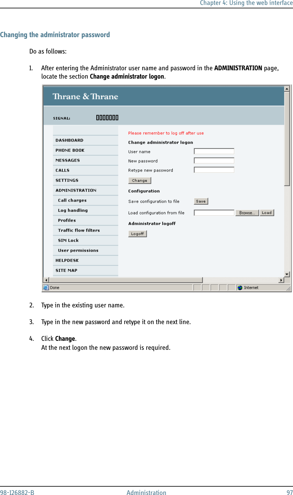 Chapter 4: Using the web interface98-126882-B Administration 97Changing the administrator passwordDo as follows:1. After entering the Administrator user name and password in the ADMINISTRATION page, locate the section Change administrator logon.2. Type in the existing user name.3. Type in the new password and retype it on the next line.4. Click Change.At the next logon the new password is required.