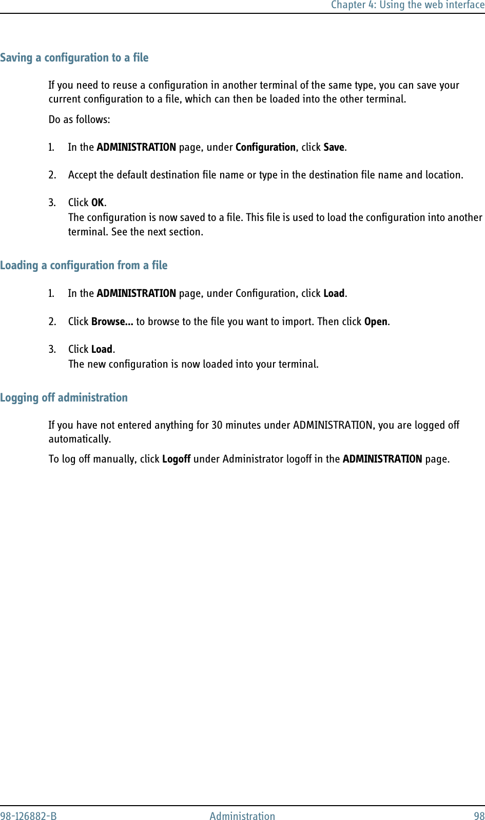 Chapter 4: Using the web interface98-126882-B Administration 98Saving a configuration to a fileIf you need to reuse a configuration in another terminal of the same type, you can save your current configuration to a file, which can then be loaded into the other terminal.Do as follows:1. In the ADMINISTRATION page, under Configuration, click Save.2. Accept the default destination file name or type in the destination file name and location.3. Click OK.The configuration is now saved to a file. This file is used to load the configuration into another terminal. See the next section.Loading a configuration from a file1. In the ADMINISTRATION page, under Configuration, click Load.2. Click Browse... to browse to the file you want to import. Then click Open.3. Click Load.The new configuration is now loaded into your terminal.Logging off administrationIf you have not entered anything for 30 minutes under ADMINISTRATION, you are logged off automatically.To log off manually, click Logoff under Administrator logoff in the ADMINISTRATION page.