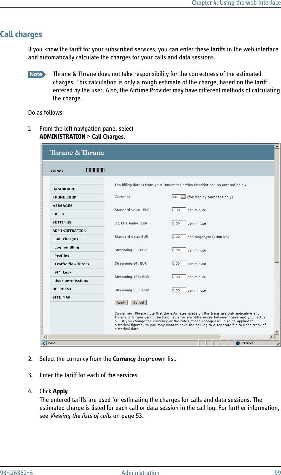 Chapter 4: Using the web interface98-126882-B Administration 99Call chargesIf you know the tariff for your subscribed services, you can enter these tariffs in the web interface and automatically calculate the charges for your calls and data sessions.Do as follows:1. From the left navigation pane, select ADMINISTRATION &gt; Call Charges.2. Select the currency from the Currency drop-down list.3. Enter the tariff for each of the services.4. Click Apply.The entered tariffs are used for estimating the charges for calls and data sessions. The estimated charge is listed for each call or data session in the call log. For further information, see Viewing the lists of calls on page 53.Note Thrane &amp; Thrane does not take responsibility for the correctness of the estimated charges. This calculation is only a rough estimate of the charge, based on the tariff entered by the user. Also, the Airtime Provider may have different methods of calculating the charge.