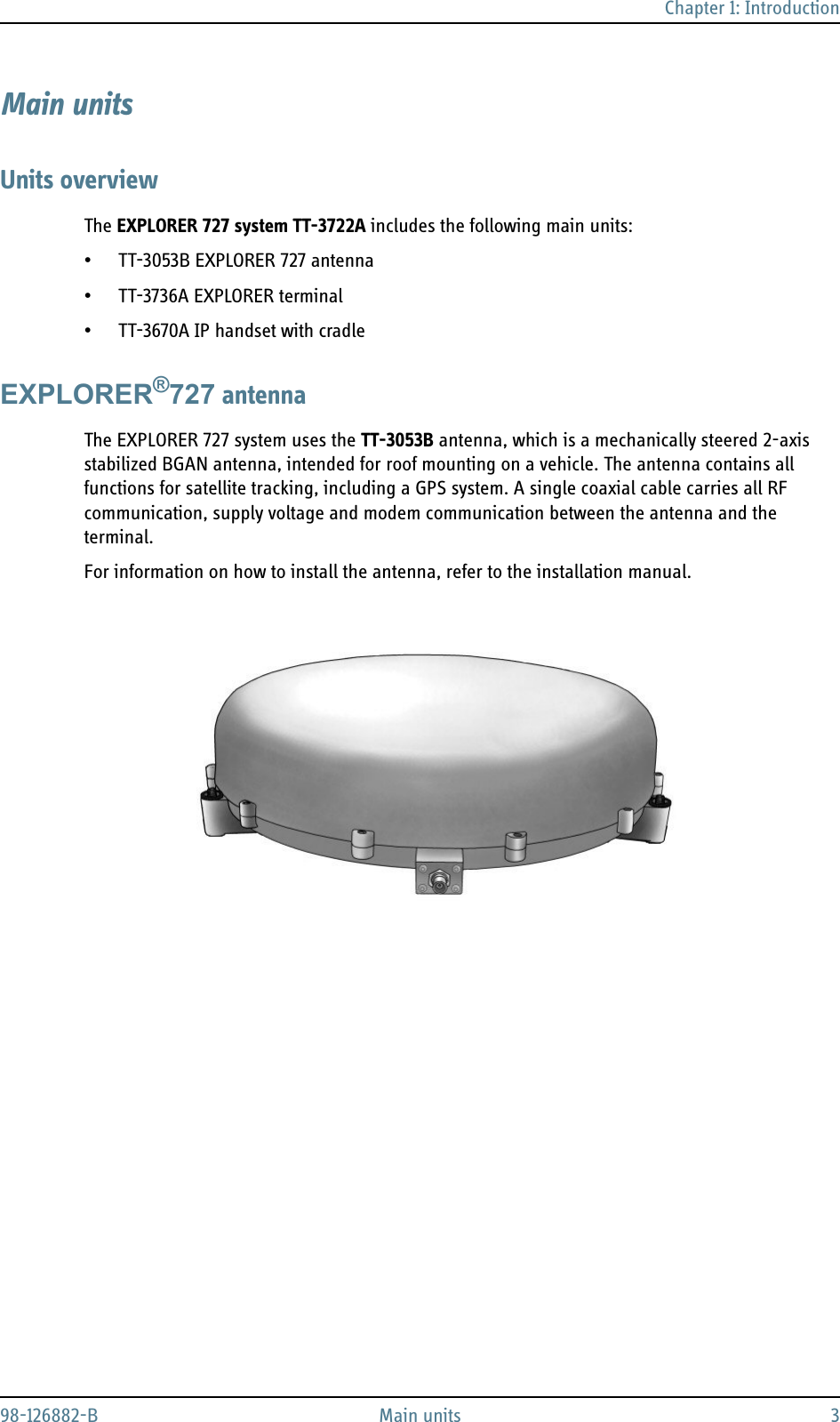 Chapter 1: Introduction98-126882-B Main units 3Main unitsUnits overviewThe EXPLORER 727 system TT-3722A includes the following main units:• TT-3053B EXPLORER 727 antenna• TT-3736A EXPLORER terminal• TT-3670A IP handset with cradleEXPLORER®727 antennaThe EXPLORER 727 system uses the TT-3053B antenna, which is a mechanically steered 2-axis stabilized BGAN antenna, intended for roof mounting on a vehicle. The antenna contains all functions for satellite tracking, including a GPS system. A single coaxial cable carries all RF communication, supply voltage and modem communication between the antenna and the terminal.For information on how to install the antenna, refer to the installation manual.