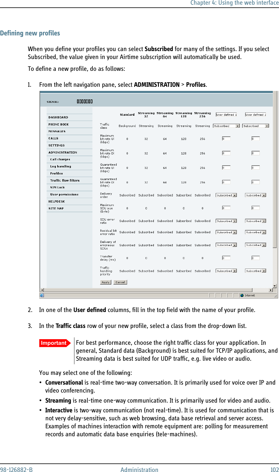 Chapter 4: Using the web interface98-126882-B Administration 102Defining new profilesWhen you define your profiles you can select Subscribed for many of the settings. If you select Subscribed, the value given in your Airtime subscription will automatically be used.To define a new profile, do as follows:1. From the left navigation pane, select ADMINISTRATION &gt; Profiles.2. In one of the User defined columns, fill in the top field with the name of your profile.3. In the Traffic class row of your new profile, select a class from the drop-down list.You may select one of the following:•Conversational is real-time two-way conversation. It is primarily used for voice over IP and video conferencing.•Streaming is real-time one-way communication. It is primarily used for video and audio.•Interactive is two-way communication (not real-time). It is used for communication that is not very delay-sensitive, such as web browsing, data base retrieval and server access. Examples of machines interaction with remote equipment are: polling for measurement records and automatic data base enquiries (tele-machines).Important For best performance, choose the right traffic class for your application. In general, Standard data (Background) is best suited for TCP/IP applications, and Streaming data is best suited for UDP traffic, e.g. live video or audio.