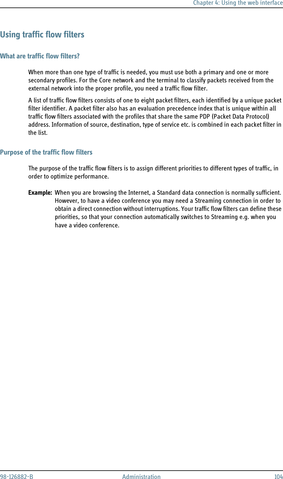 Chapter 4: Using the web interface98-126882-B Administration 104Using traffic flow filtersWhat are traffic flow filters?When more than one type of traffic is needed, you must use both a primary and one or more secondary profiles. For the Core network and the terminal to classify packets received from the external network into the proper profile, you need a traffic flow filter.A list of traffic flow filters consists of one to eight packet filters, each identified by a unique packet filter identifier. A packet filter also has an evaluation precedence index that is unique within all traffic flow filters associated with the profiles that share the same PDP (Packet Data Protocol) address. Information of source, destination, type of service etc. is combined in each packet filter in the list.Purpose of the traffic flow filtersThe purpose of the traffic flow filters is to assign different priorities to different types of traffic, in order to optimize performance.Example: When you are browsing the Internet, a Standard data connection is normally sufficient. However, to have a video conference you may need a Streaming connection in order to obtain a direct connection without interruptions. Your traffic flow filters can define these priorities, so that your connection automatically switches to Streaming e.g. when you have a video conference.