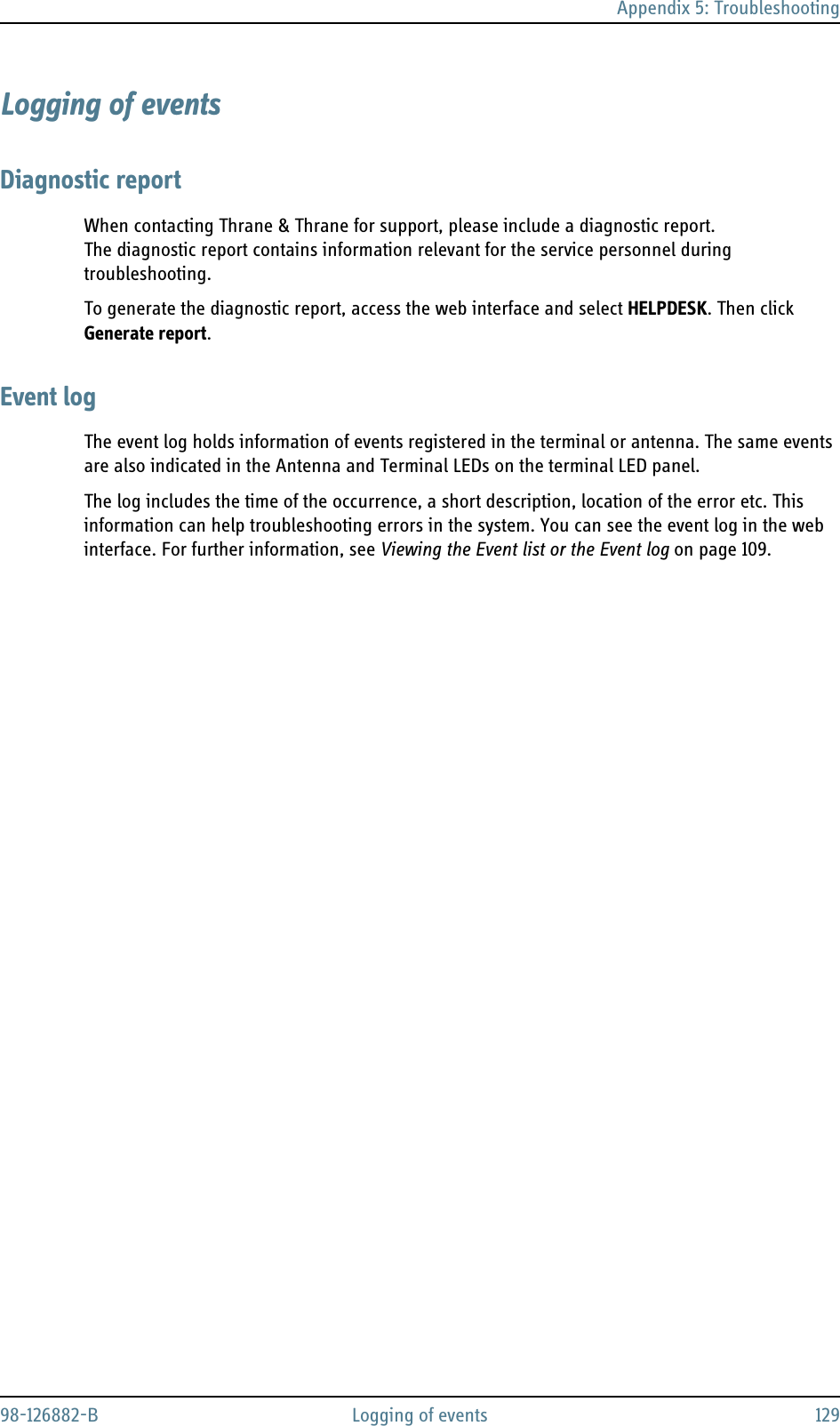 Appendix 5: Troubleshooting98-126882-B Logging of events 129Logging of eventsDiagnostic reportWhen contacting Thrane &amp; Thrane for support, please include a diagnostic report. The diagnostic report contains information relevant for the service personnel during troubleshooting. To generate the diagnostic report, access the web interface and select HELPDESK. Then click Generate report. Event logThe event log holds information of events registered in the terminal or antenna. The same events are also indicated in the Antenna and Terminal LEDs on the terminal LED panel.The log includes the time of the occurrence, a short description, location of the error etc. This information can help troubleshooting errors in the system. You can see the event log in the web interface. For further information, see Viewing the Event list or the Event log on page 109.