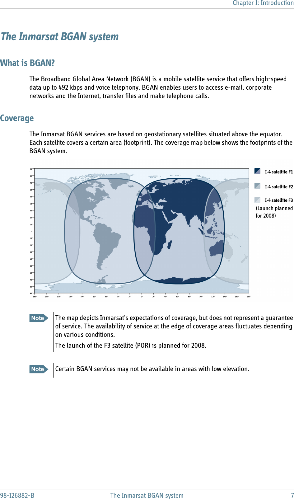 Chapter 1: Introduction98-126882-B The Inmarsat BGAN system 7The Inmarsat BGAN systemWhat is BGAN?The Broadband Global Area Network (BGAN) is a mobile satellite service that offers high-speed data up to 492 kbps and voice telephony. BGAN enables users to access e-mail, corporate networks and the Internet, transfer files and make telephone calls.CoverageThe Inmarsat BGAN services are based on geostationary satellites situated above the equator. Each satellite covers a certain area (footprint). The coverage map below shows the footprints of the BGAN system.Note The map depicts Inmarsat&apos;s expectations of coverage, but does not represent a guarantee of service. The availability of service at the edge of coverage areas fluctuates depending on various conditions.The launch of the F3 satellite (POR) is planned for 2008.Note Certain BGAN services may not be available in areas with low elevation. (Launch planned for 2008) 