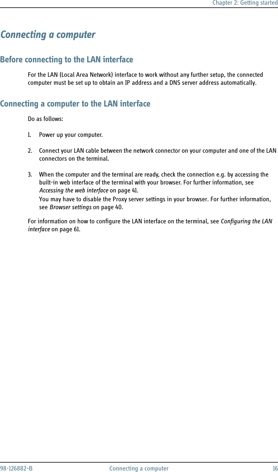 Chapter 2: Getting started98-126882-B Connecting a computer 16Connecting a computerBefore connecting to the LAN interfaceFor the LAN (Local Area Network) interface to work without any further setup, the connected computer must be set up to obtain an IP address and a DNS server address automatically. Connecting a computer to the LAN interfaceDo as follows:1. Power up your computer.2. Connect your LAN cable between the network connector on your computer and one of the LAN connectors on the terminal.3. When the computer and the terminal are ready, check the connection e.g. by accessing the built-in web interface of the terminal with your browser. For further information, see Accessing the web interface on page 41.You may have to disable the Proxy server settings in your browser. For further information, see Browser settings on page 40.For information on how to configure the LAN interface on the terminal, see Configuring the LAN interface on page 61.
