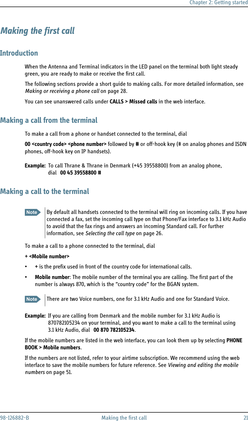 Chapter 2: Getting started98-126882-B Making the first call 21Making the first callIntroductionWhen the Antenna and Terminal indicators in the LED panel on the terminal both light steady green, you are ready to make or receive the first call.The following sections provide a short guide to making calls. For more detailed information, see Making or receiving a phone call on page 28.You can see unanswered calls under CALLS &gt; Missed calls in the web interface. Making a call from the terminalTo make a call from a phone or handset connected to the terminal, dial00 &lt;country code&gt; &lt;phone number&gt; followed by # or off-hook key (# on analog phones and ISDN phones, off-hook key on IP handsets).Example: To call Thrane &amp; Thrane in Denmark (+45 39558800) from an analog phone, dial 00 45 39558800 #Making a call to the terminalTo make a call to a phone connected to the terminal, dial+ &lt;Mobile number&gt;•+ is the prefix used in front of the country code for international calls.•Mobile number: The mobile number of the terminal you are calling. The first part of the number is always 870, which is the “country code” for the BGAN system.Example: If you are calling from Denmark and the mobile number for 3.1 kHz Audio is 870782105234 on your terminal, and you want to make a call to the terminal using 3.1 kHz Audio, dial 00 870 782105234.If the mobile numbers are listed in the web interface, you can look them up by selecting PHONE BOOK &gt; Mobile numbers. If the numbers are not listed, refer to your airtime subscription. We recommend using the web interface to save the mobile numbers for future reference. See Viewing and editing the mobile numbers on page 51.Note By default all handsets connected to the terminal will ring on incoming calls. If you have connected a fax, set the incoming call type on that Phone/Fax interface to 3.1 kHz Audio to avoid that the fax rings and answers an incoming Standard call. For further information, see Selecting the call type on page 26.Note There are two Voice numbers, one for 3.1 kHz Audio and one for Standard Voice.