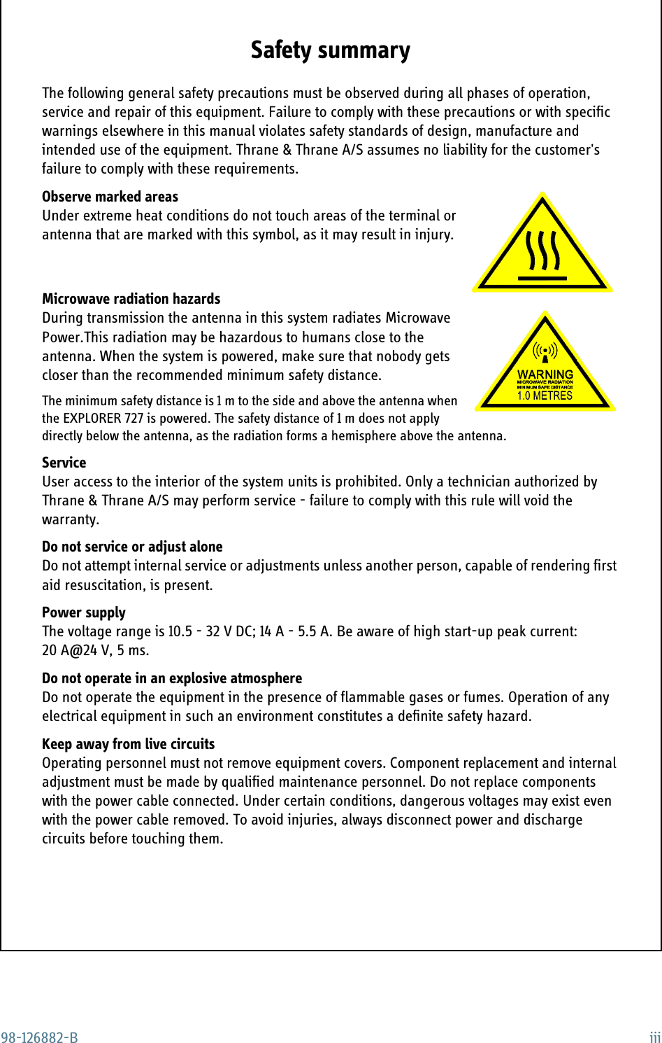 98-126882-B iiiSafety summary 1The following general safety precautions must be observed during all phases of operation, service and repair of this equipment. Failure to comply with these precautions or with specific warnings elsewhere in this manual violates safety standards of design, manufacture and intended use of the equipment. Thrane &amp; Thrane A/S assumes no liability for the customer&apos;s failure to comply with these requirements.Observe marked areasUnder extreme heat conditions do not touch areas of the terminal or antenna that are marked with this symbol, as it may result in injury.Microwave radiation hazardsDuring transmission the antenna in this system radiates Microwave Power.This radiation may be hazardous to humans close to the antenna. When the system is powered, make sure that nobody gets closer than the recommended minimum safety distance. The minimum safety distance is 1 m to the side and above the antenna when the EXPLORER 727 is powered. The safety distance of 1 m does not apply directly below the antenna, as the radiation forms a hemisphere above the antenna.ServiceUser access to the interior of the system units is prohibited. Only a technician authorized by Thrane &amp; Thrane A/S may perform service - failure to comply with this rule will void the warranty.Do not service or adjust aloneDo not attempt internal service or adjustments unless another person, capable of rendering first aid resuscitation, is present.Power supplyThe voltage range is 10.5 - 32 V DC; 14 A - 5.5 A. Be aware of high start-up peak current: 20 A@24 V, 5 ms.Do not operate in an explosive atmosphereDo not operate the equipment in the presence of flammable gases or fumes. Operation of any electrical equipment in such an environment constitutes a definite safety hazard.Keep away from live circuitsOperating personnel must not remove equipment covers. Component replacement and internal adjustment must be made by qualified maintenance personnel. Do not replace components with the power cable connected. Under certain conditions, dangerous voltages may exist even with the power cable removed. To avoid injuries, always disconnect power and discharge circuits before touching them.
