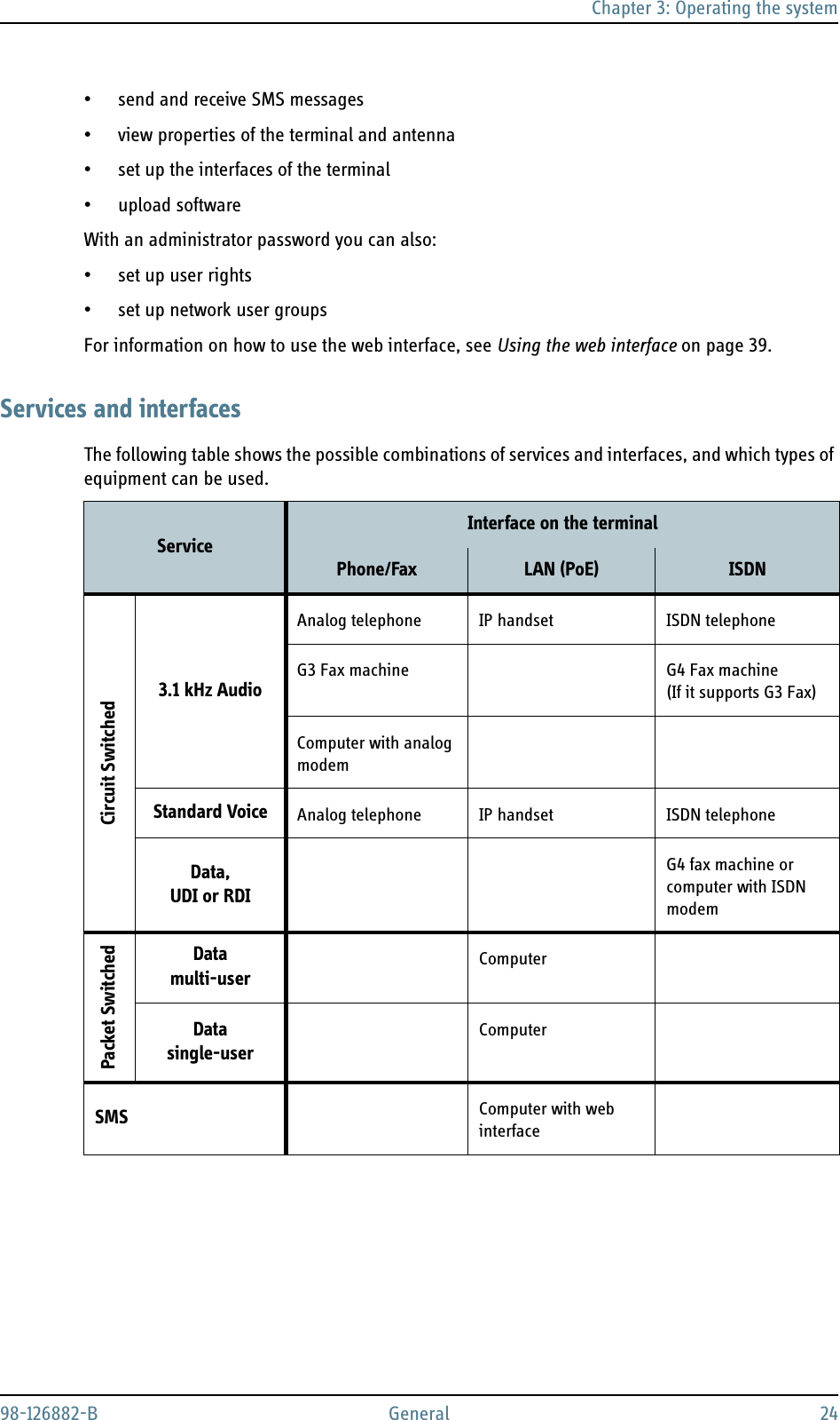 Chapter 3: Operating the system98-126882-B General 24• send and receive SMS messages• view properties of the terminal and antenna• set up the interfaces of the terminal• upload softwareWith an administrator password you can also:•set up user rights•set up network user groupsFor information on how to use the web interface, see Using the web interface on page 39.Services and interfacesThe following table shows the possible combinations of services and interfaces, and which types of equipment can be used.Service Interface on the terminalPhone/Fax LAN (PoE) ISDNCircuit Switched3.1 kHz AudioAnalog telephone IP handset ISDN telephoneG3 Fax machine G4 Fax machine (If it supports G3 Fax)Computer with analog modemStandard Voice Analog telephone IP handset ISDN telephoneData, UDI or RDIG4 fax machine or computer with ISDN modemPacket SwitchedDatamulti-user ComputerDatasingle-userComputerSMS Computer with web interface
