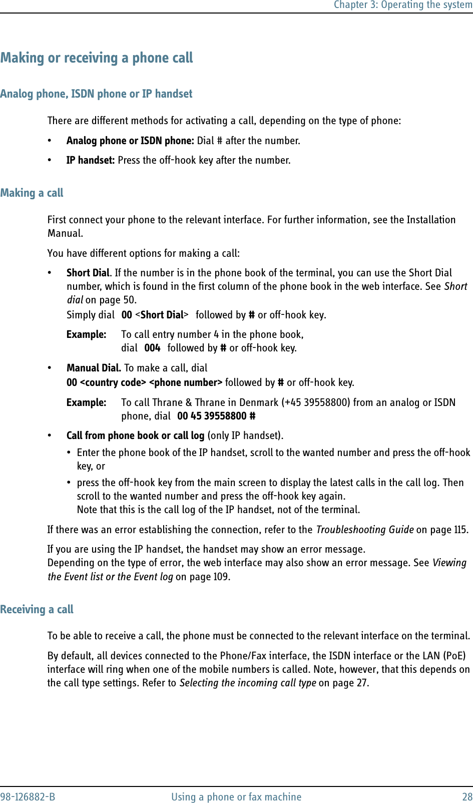 Chapter 3: Operating the system98-126882-B Using a phone or fax machine 28Making or receiving a phone callAnalog phone, ISDN phone or IP handsetThere are different methods for activating a call, depending on the type of phone:•Analog phone or ISDN phone: Dial # after the number.•IP handset: Press the off-hook key after the number.Making a callFirst connect your phone to the relevant interface. For further information, see the Installation Manual.You have different options for making a call:•Short Dial. If the number is in the phone book of the terminal, you can use the Short Dial number, which is found in the first column of the phone book in the web interface. See Short dial on page 50.Simply dial 00 &lt;Short Dial&gt; followed by # or off-hook key.Example: To call entry number 4 in the phone book, dial 004 followed by # or off-hook key.•Manual Dial. To make a call, dial00 &lt;country code&gt; &lt;phone number&gt; followed by # or off-hook key.Example: To call Thrane &amp; Thrane in Denmark (+45 39558800) from an analog or ISDN phone, dial 00 45 39558800 #•Call from phone book or call log (only IP handset). • Enter the phone book of the IP handset, scroll to the wanted number and press the off-hook key, or• press the off-hook key from the main screen to display the latest calls in the call log. Then scroll to the wanted number and press the off-hook key again. Note that this is the call log of the IP handset, not of the terminal.If there was an error establishing the connection, refer to the Troubleshooting Guide on page 115.If you are using the IP handset, the handset may show an error message.Depending on the type of error, the web interface may also show an error message. See Viewing the Event list or the Event log on page 109.Receiving a callTo be able to receive a call, the phone must be connected to the relevant interface on the terminal. By default, all devices connected to the Phone/Fax interface, the ISDN interface or the LAN (PoE) interface will ring when one of the mobile numbers is called. Note, however, that this depends on the call type settings. Refer to Selecting the incoming call type on page 27.