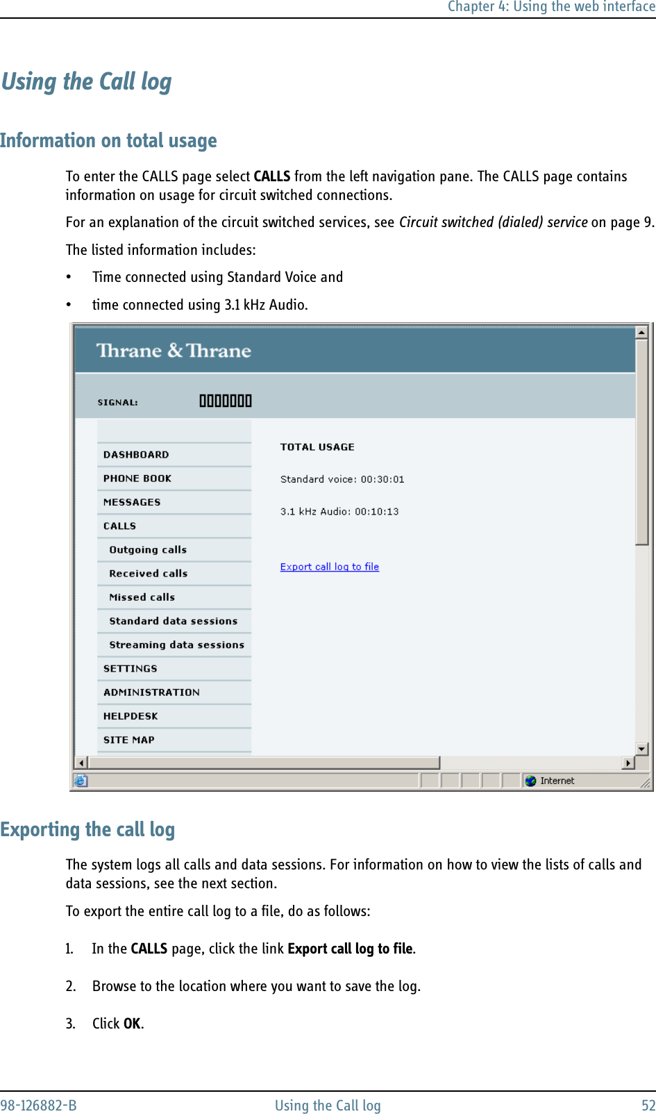 Chapter 4: Using the web interface98-126882-B Using the Call log 52Using the Call logInformation on total usageTo enter the CALLS page select CALLS from the left navigation pane. The CALLS page contains information on usage for circuit switched connections.For an explanation of the circuit switched services, see Circuit switched (dialed) service on page 9.The listed information includes:• Time connected using Standard Voice and • time connected using 3.1 kHz Audio.Exporting the call logThe system logs all calls and data sessions. For information on how to view the lists of calls and data sessions, see the next section. To export the entire call log to a file, do as follows:1. In the CALLS page, click the link Export call log to file.2. Browse to the location where you want to save the log.3. Click OK.