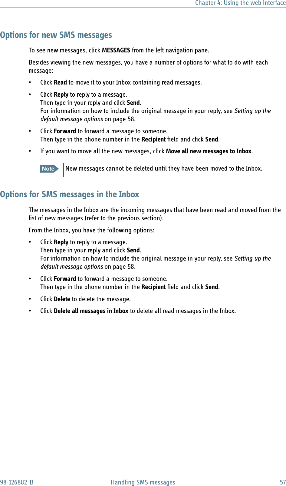 Chapter 4: Using the web interface98-126882-B Handling SMS messages 57Options for new SMS messagesTo see new messages, click MESSAGES from the left navigation pane. Besides viewing the new messages, you have a number of options for what to do with each message:• Click Read to move it to your Inbox containing read messages.• Click Reply to reply to a message. Then type in your reply and click Send.For information on how to include the original message in your reply, see Setting up the default message options on page 58.• Click Forward to forward a message to someone. Then type in the phone number in the Recipient field and click Send.• If you want to move all the new messages, click Move all new messages to Inbox.Options for SMS messages in the InboxThe messages in the Inbox are the incoming messages that have been read and moved from the list of new messages (refer to the previous section).From the Inbox, you have the following options:• Click Reply to reply to a message. Then type in your reply and click Send.For information on how to include the original message in your reply, see Setting up the default message options on page 58.• Click Forward to forward a message to someone. Then type in the phone number in the Recipient field and click Send.• Click Delete to delete the message. • Click Delete all messages in Inbox to delete all read messages in the Inbox. Note New messages cannot be deleted until they have been moved to the Inbox.