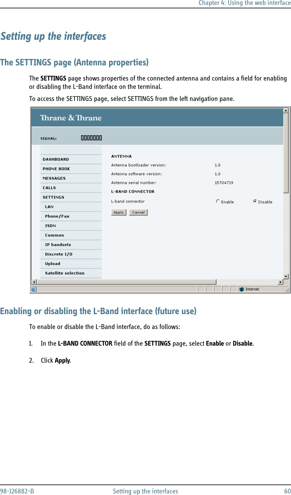 Chapter 4: Using the web interface98-126882-B Setting up the interfaces 60Setting up the interfacesThe SETTINGS page (Antenna properties)The SETTINGS page shows properties of the connected antenna and contains a field for enabling or disabling the L-Band interface on the terminal.To access the SETTINGS page, select SETTINGS from the left navigation pane.Enabling or disabling the L-Band interface (future use)To enable or disable the L-Band interface, do as follows:1. In the L-BAND CONNECTOR field of the SETTINGS page, select Enable or Disable.2. Click Apply.