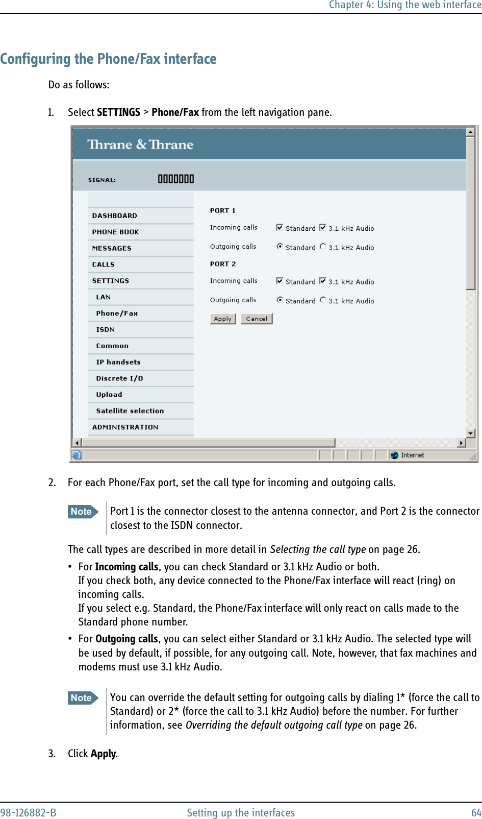 Chapter 4: Using the web interface98-126882-B Setting up the interfaces 64Configuring the Phone/Fax interfaceDo as follows:1. Select SETTINGS &gt; Phone/Fax from the left navigation pane.2. For each Phone/Fax port, set the call type for incoming and outgoing calls.The call types are described in more detail in Selecting the call type on page 26.•For Incoming calls, you can check Standard or 3.1 kHz Audio or both. If you check both, any device connected to the Phone/Fax interface will react (ring) on incoming calls. If you select e.g. Standard, the Phone/Fax interface will only react on calls made to the Standard phone number.•For Outgoing calls, you can select either Standard or 3.1 kHz Audio. The selected type will be used by default, if possible, for any outgoing call. Note, however, that fax machines and modems must use 3.1 kHz Audio.3. Click Apply.Note Port 1 is the connector closest to the antenna connector, and Port 2 is the connector closest to the ISDN connector.Note You can override the default setting for outgoing calls by dialing 1* (force the call to Standard) or 2* (force the call to 3.1 kHz Audio) before the number. For further information, see Overriding the default outgoing call type on page 26.