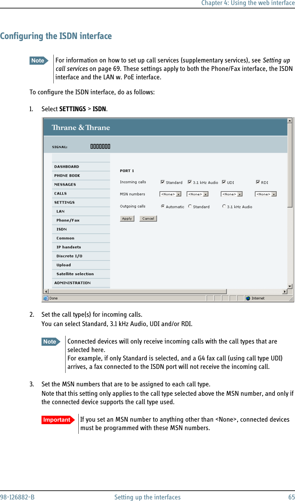 Chapter 4: Using the web interface98-126882-B Setting up the interfaces 65Configuring the ISDN interfaceTo configure the ISDN interface, do as follows:1. Select SETTINGS &gt; ISDN.2. Set the call type(s) for incoming calls.You can select Standard, 3.1 kHz Audio, UDI and/or RDI. 3. Set the MSN numbers that are to be assigned to each call type. Note that this setting only applies to the call type selected above the MSN number, and only if the connected device supports the call type used.Note For information on how to set up call services (supplementary services), see Setting up call services on page 69. These settings apply to both the Phone/Fax interface, the ISDN interface and the LAN w. PoE interface.Note Connected devices will only receive incoming calls with the call types that are selected here. For example, if only Standard is selected, and a G4 fax call (using call type UDI) arrives, a fax connected to the ISDN port will not receive the incoming call. Important If you set an MSN number to anything other than &lt;None&gt;, connected devices must be programmed with these MSN numbers.
