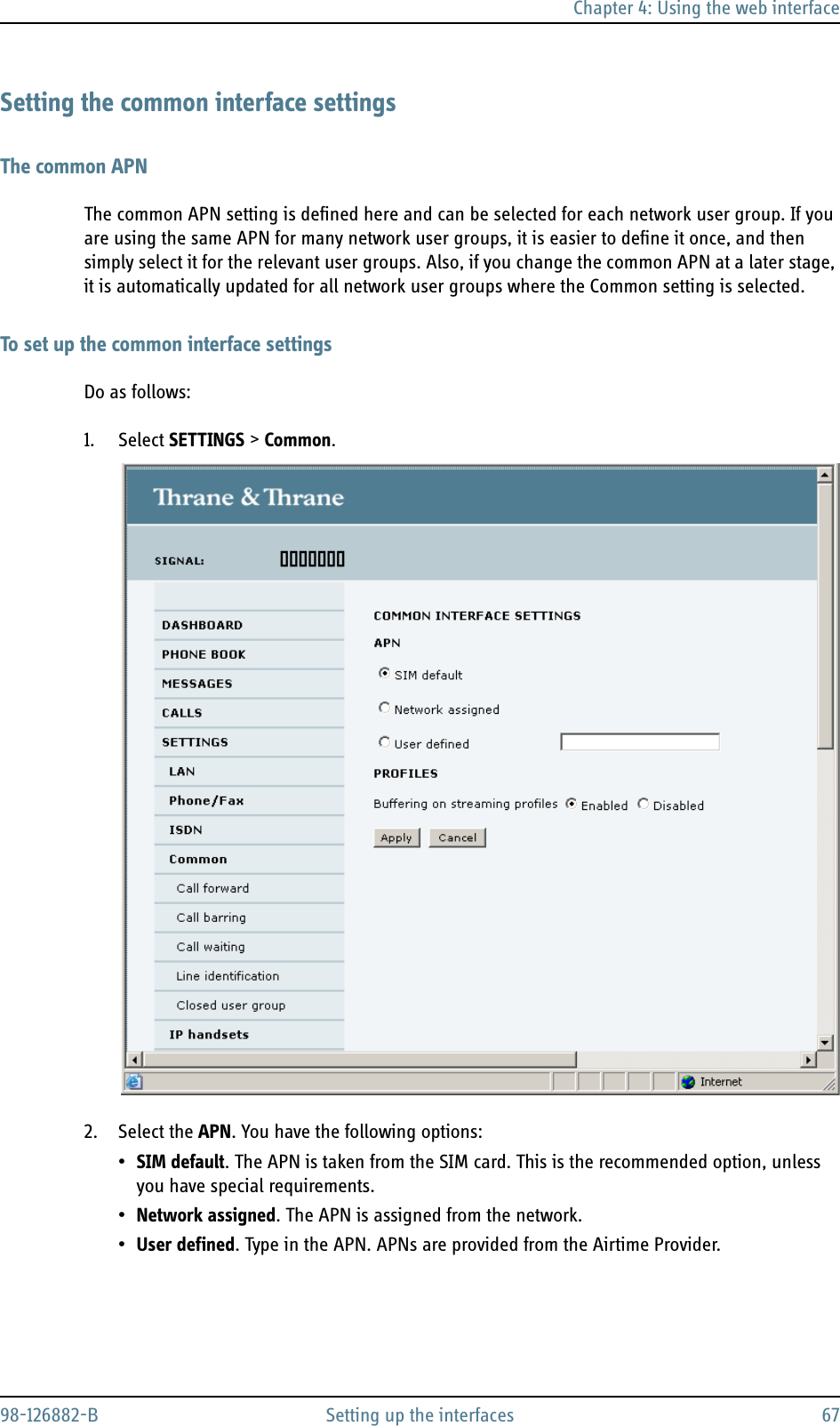 Chapter 4: Using the web interface98-126882-B Setting up the interfaces 67Setting the common interface settingsThe common APNThe common APN setting is defined here and can be selected for each network user group. If you are using the same APN for many network user groups, it is easier to define it once, and then simply select it for the relevant user groups. Also, if you change the common APN at a later stage, it is automatically updated for all network user groups where the Common setting is selected.To set up the common interface settingsDo as follows:1. Select SETTINGS &gt; Common.2. Select the APN. You have the following options:•SIM default. The APN is taken from the SIM card. This is the recommended option, unless you have special requirements.•Network assigned. The APN is assigned from the network.•User defined. Type in the APN. APNs are provided from the Airtime Provider.