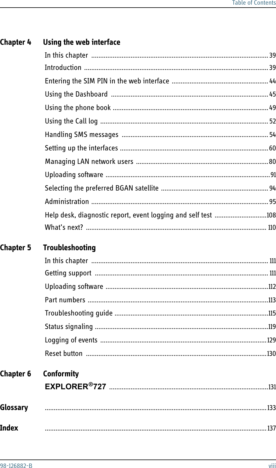 Table of Contents98-126882-B viiiChapter 4 Using the web interfaceIn this chapter ................................................................................................... 39Introduction ....................................................................................................... 39Entering the SIM PIN in the web interface ...................................................... 44Using the Dashboard ........................................................................................ 45Using the phone book ....................................................................................... 49Using the Call log .............................................................................................. 52Handling SMS messages .................................................................................. 54Setting up the interfaces ...................................................................................60Managing LAN network users ..........................................................................80Uploading software ............................................................................................91Selecting the preferred BGAN satellite ............................................................94Administration ...................................................................................................95Help desk, diagnostic report, event logging and self test .............................108What’s next? ..................................................................................................... 110Chapter 5 TroubleshootingIn this chapter ................................................................................................... 111Getting support ................................................................................................. 111Uploading software ...........................................................................................112Part numbers .....................................................................................................113Troubleshooting guide ......................................................................................115Status signaling .................................................................................................119Logging of events .............................................................................................129Reset button .....................................................................................................130Chapter 6 ConformityEXPLORER®727 .........................................................................................131Glossary ............................................................................................................................133Index ............................................................................................................................ 137