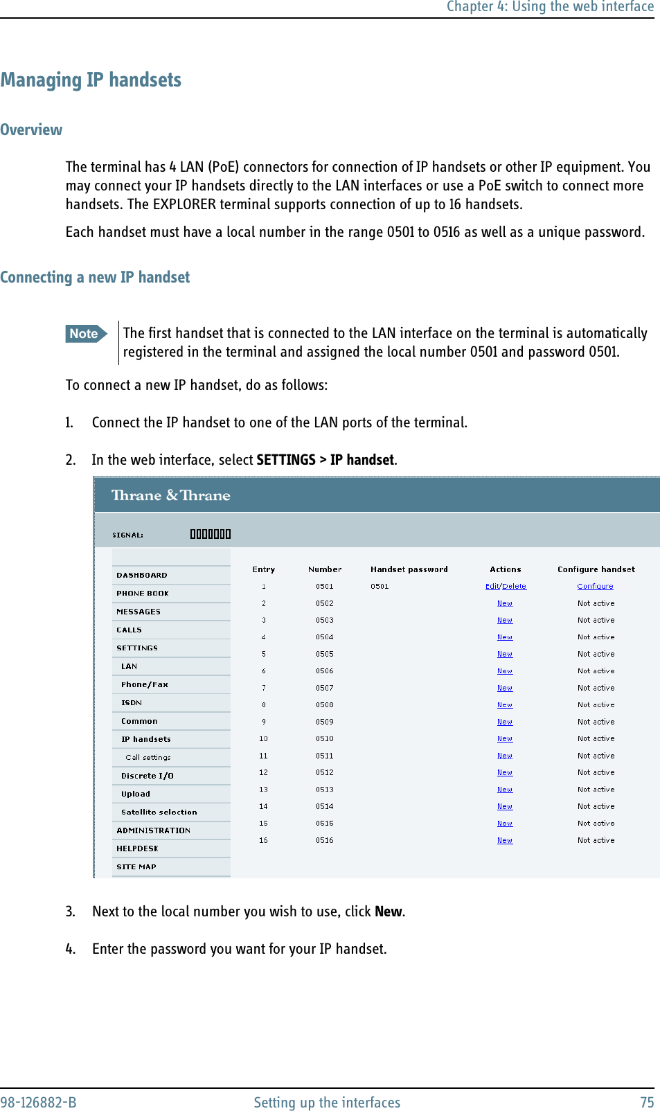 Chapter 4: Using the web interface98-126882-B Setting up the interfaces 75Managing IP handsetsOverviewThe terminal has 4 LAN (PoE) connectors for connection of IP handsets or other IP equipment. You may connect your IP handsets directly to the LAN interfaces or use a PoE switch to connect more handsets. The EXPLORER terminal supports connection of up to 16 handsets.Each handset must have a local number in the range 0501 to 0516 as well as a unique password. Connecting a new IP handsetTo connect a new IP handset, do as follows:1. Connect the IP handset to one of the LAN ports of the terminal.2. In the web interface, select SETTINGS &gt; IP handset.3. Next to the local number you wish to use, click New.4. Enter the password you want for your IP handset.Note The first handset that is connected to the LAN interface on the terminal is automatically registered in the terminal and assigned the local number 0501 and password 0501.