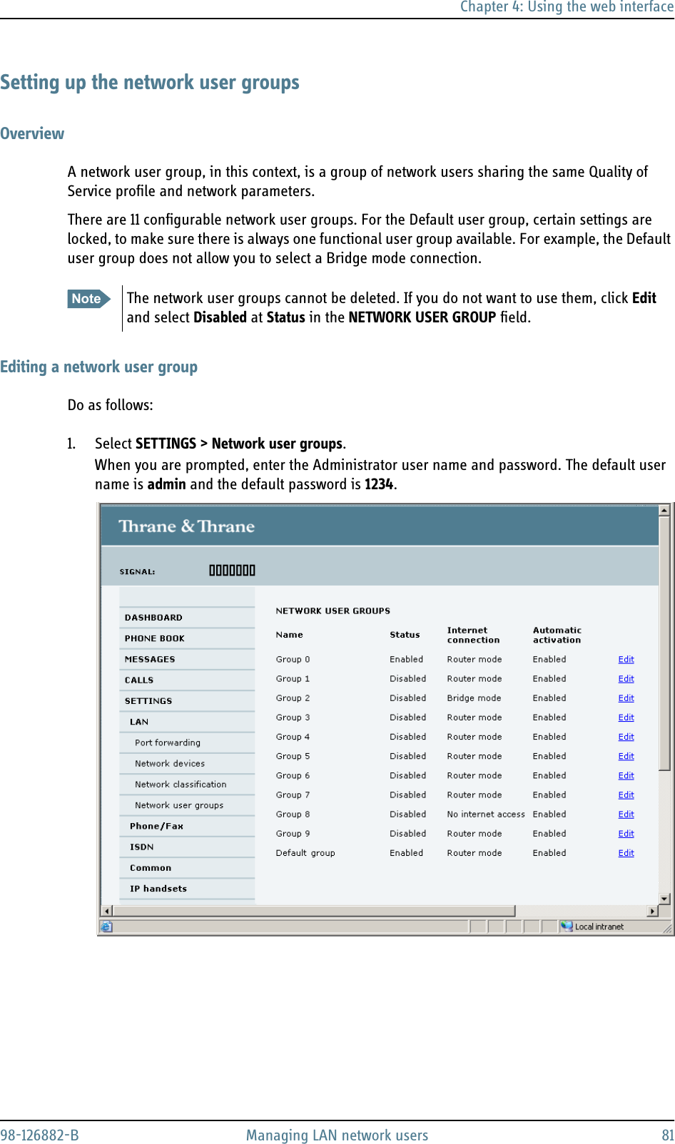 Chapter 4: Using the web interface98-126882-B Managing LAN network users 81Setting up the network user groupsOverviewA network user group, in this context, is a group of network users sharing the same Quality of Service profile and network parameters.There are 11 configurable network user groups. For the Default user group, certain settings are locked, to make sure there is always one functional user group available. For example, the Default user group does not allow you to select a Bridge mode connection.Editing a network user groupDo as follows:1. Select SETTINGS &gt; Network user groups.When you are prompted, enter the Administrator user name and password. The default user name is admin and the default password is 1234.Note The network user groups cannot be deleted. If you do not want to use them, click Edit and select Disabled at Status in the NETWORK USER GROUP field.