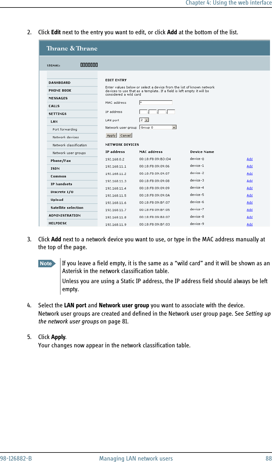 Chapter 4: Using the web interface98-126882-B Managing LAN network users 882. Click Edit next to the entry you want to edit, or click Add at the bottom of the list.3. Click Add next to a network device you want to use, or type in the MAC address manually at the top of the page.4. Select the LAN port and Network user group you want to associate with the device.Network user groups are created and defined in the Network user group page. See Setting up the network user groups on page 81.5. Click Apply.Your changes now appear in the network classification table.Note If you leave a field empty, it is the same as a “wild card” and it will be shown as an Asterisk in the network classification table.Unless you are using a Static IP address, the IP address field should always be left empty.