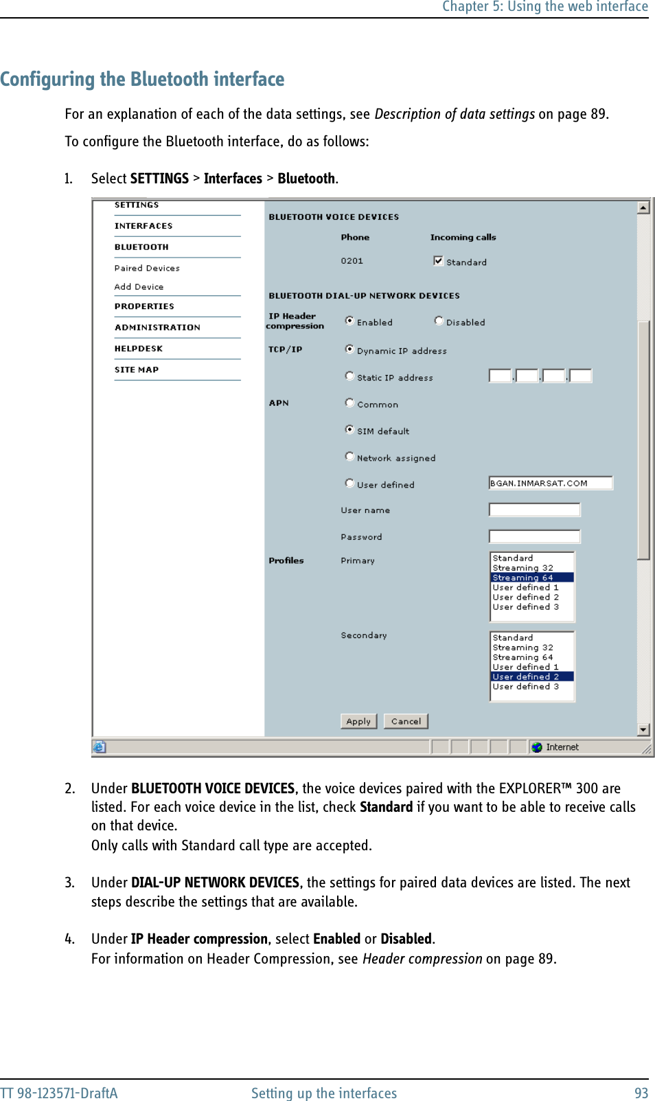 Chapter 5: Using the web interfaceTT 98-123571-DraftA Setting up the interfaces 93Configuring the Bluetooth interfaceFor an explanation of each of the data settings, see Description of data settings on page 89.To configure the Bluetooth interface, do as follows:1. Select SETTINGS &gt; Interfaces &gt; Bluetooth.2. Under BLUETOOTH VOICE DEVICES, the voice devices paired with the EXPLORER™ 300 are listed. For each voice device in the list, check Standard if you want to be able to receive calls on that device.Only calls with Standard call type are accepted.3. Under DIAL-UP NETWORK DEVICES, the settings for paired data devices are listed. The next steps describe the settings that are available.4. Under IP Header compression, select Enabled or Disabled.For information on Header Compression, see Header compression on page 89.