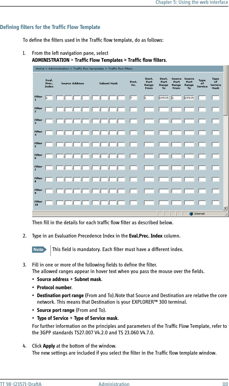 Chapter 5: Using the web interfaceTT 98-123571-DraftA Administration 110Defining filters for the Traffic Flow TemplateTo define the filters used in the Traffic flow template, do as follows:1. From the left navigation pane, select ADMINISTRATION &gt; Traffic Flow Templates &gt; Traffic flow filters.Then fill in the details for each traffic flow filter as described below.2. Type in an Evaluation Precedence Index in the Eval.Prec. Index column.3. Fill in one or more of the following fields to define the filter.The allowed ranges appear in hover text when you pass the mouse over the fields.•Source address + Subnet mask.•Protocol number.•Destination port range (From and To).Note that Source and Destination are relative the core network. This means that Destination is your EXPLORER™ 300 terminal.•Source port range (From and To).•Type of Service + Type of Service mask.For further information on the principles and parameters of the Traffic Flow Template, refer to the 3GPP standards TS27.007 V4.2.0 and TS 23.060 V4.7.0.4. Click Apply at the bottom of the window.The new settings are included if you select the filter in the Traffic flow template window.Note This field is mandatory. Each filter must have a different index. 