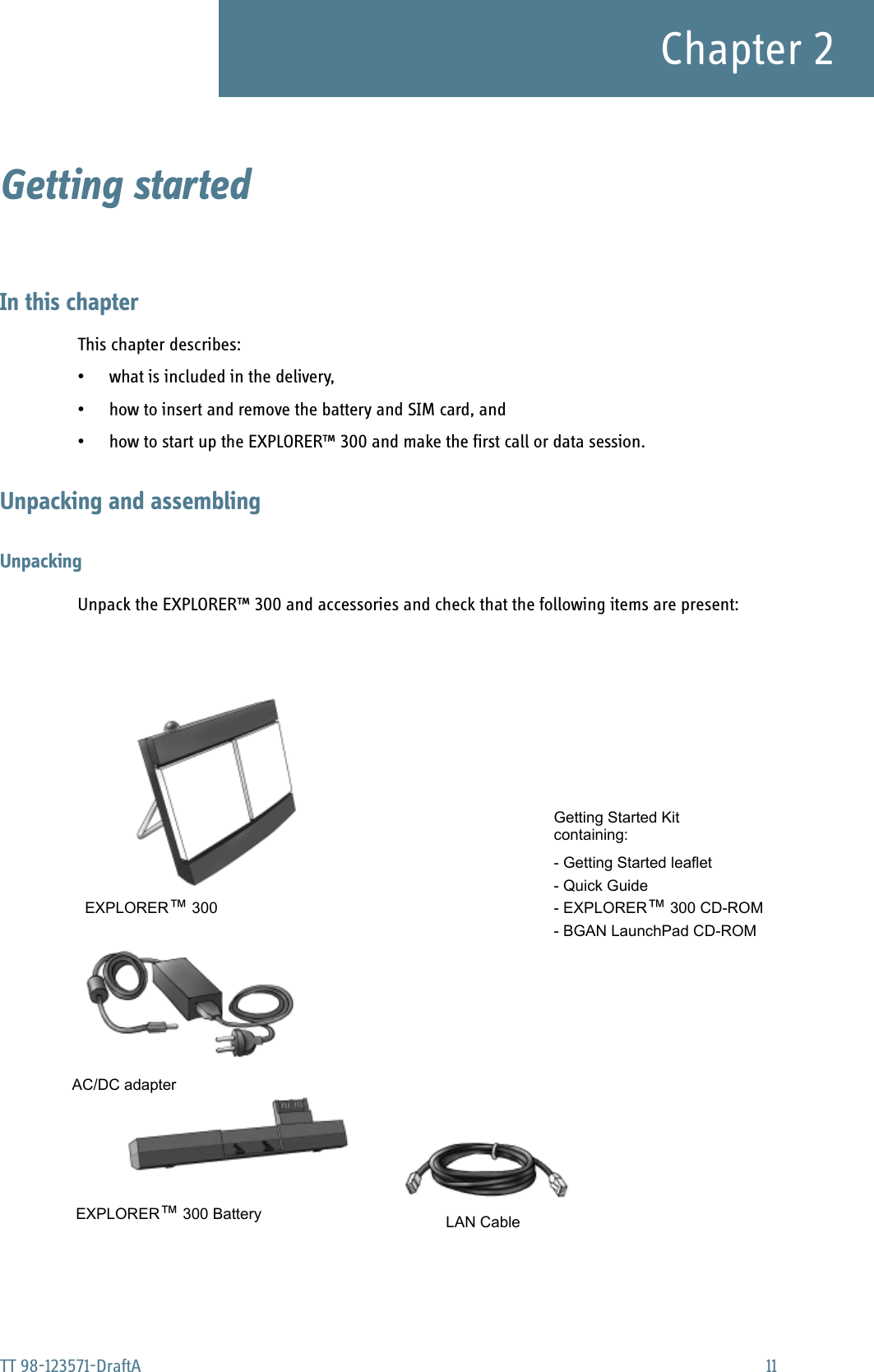 TT 98-123571-DraftA 11Chapter 2Getting started 2In this chapterThis chapter describes:• what is included in the delivery,• how to insert and remove the battery and SIM card, and• how to start up the EXPLORER™ 300 and make the first call or data session.Unpacking and assemblingUnpackingUnpack the EXPLORER™ 300 and accessories and check that the following items are present:EXPLORER™ 300 LAN CableAC/DC adapterEXPLORER™ 300 BatteryGetting Started Kit- Getting Started leaflet- Quick Guide- EXPLORER™ 300 CD-ROM- BGAN LaunchPad CD-ROMcontaining: