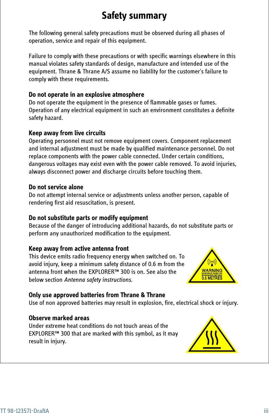 TT 98-123571-DraftA iiiSafety summary 1The following general safety precautions must be observed during all phases of operation, service and repair of this equipment. Failure to comply with these precautions or with specific warnings elsewhere in this manual violates safety standards of design, manufacture and intended use of the equipment. Thrane &amp; Thrane A/S assume no liability for the customer&apos;s failure to comply with these requirements.Do not operate in an explosive atmosphereDo not operate the equipment in the presence of flammable gases or fumes. Operation of any electrical equipment in such an environment constitutes a definite safety hazard.Keep away from live circuitsOperating personnel must not remove equipment covers. Component replacement and internal adjustment must be made by qualified maintenance personnel. Do not replace components with the power cable connected. Under certain conditions, dangerous voltages may exist even with the power cable removed. To avoid injuries, always disconnect power and discharge circuits before touching them.Do not service aloneDo not attempt internal service or adjustments unless another person, capable of rendering first aid resuscitation, is present.Do not substitute parts or modify equipmentBecause of the danger of introducing additional hazards, do not substitute parts or perform any unauthorized modification to the equipment.Keep away from active antenna frontThis device emits radio frequency energy when switched on. To avoid injury, keep a minimum safety distance of 0.6 m from the antenna front when the EXPLORER™ 300 is on. See also the below section Antenna safety instructions.Only use approved batteries from Thrane &amp; ThraneUse of non approved batteries may result in explosion, fire, electrical shock or injury. Observe marked areasUnder extreme heat conditions do not touch areas of the EXPLORER™ 300 that are marked with this symbol, as it may result in injury. 