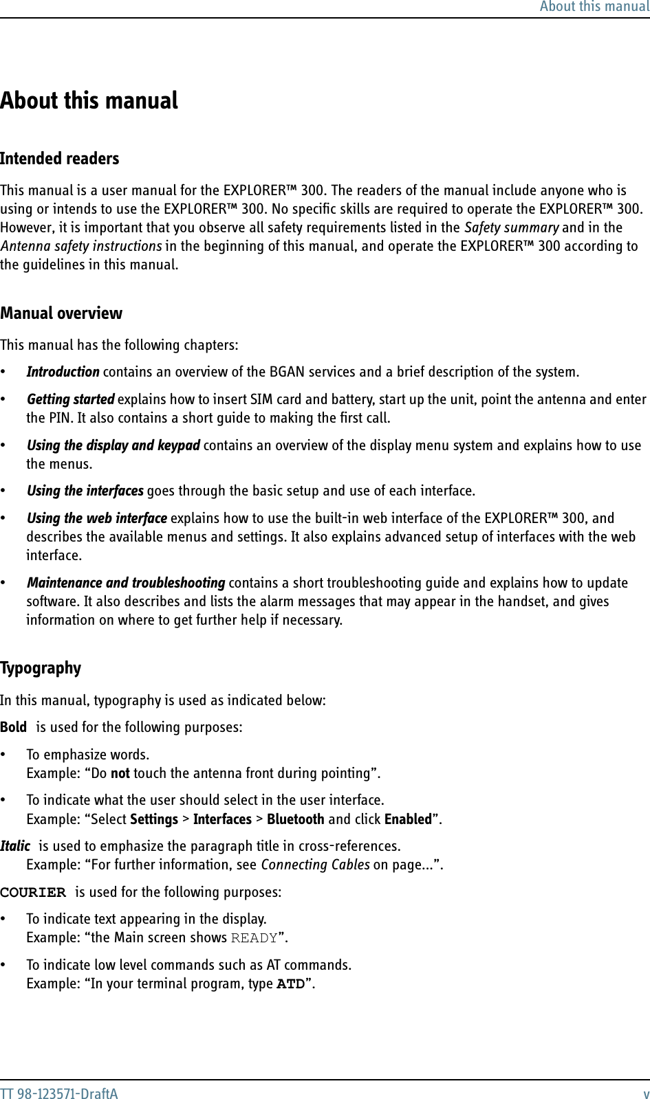 About this manualTT 98-123571-DraftA vAbout this manual 3Intended readersThis manual is a user manual for the EXPLORER™ 300. The readers of the manual include anyone who is using or intends to use the EXPLORER™ 300. No specific skills are required to operate the EXPLORER™ 300. However, it is important that you observe all safety requirements listed in the Safety summary and in the Antenna safety instructions in the beginning of this manual, and operate the EXPLORER™ 300 according to the guidelines in this manual. Manual overviewThis manual has the following chapters:•Introduction contains an overview of the BGAN services and a brief description of the system.•Getting started explains how to insert SIM card and battery, start up the unit, point the antenna and enter the PIN. It also contains a short guide to making the first call.•Using the display and keypad contains an overview of the display menu system and explains how to use the menus.•Using the interfaces goes through the basic setup and use of each interface.•Using the web interface explains how to use the built-in web interface of the EXPLORER™ 300, and describes the available menus and settings. It also explains advanced setup of interfaces with the web interface.•Maintenance and troubleshooting contains a short troubleshooting guide and explains how to update software. It also describes and lists the alarm messages that may appear in the handset, and gives information on where to get further help if necessary.TypographyIn this manual, typography is used as indicated below:Bold is used for the following purposes:• To emphasize words. Example: “Do not touch the antenna front during pointing”.• To indicate what the user should select in the user interface. Example: “Select Settings &gt; Interfaces &gt; Bluetooth and click Enabled”. Italic is used to emphasize the paragraph title in cross-references. Example: “For further information, see Connecting Cables on page...”.COURIER is used for the following purposes:• To indicate text appearing in the display. Example: “the Main screen shows READY”.• To indicate low level commands such as AT commands. Example: “In your terminal program, type ATD”.