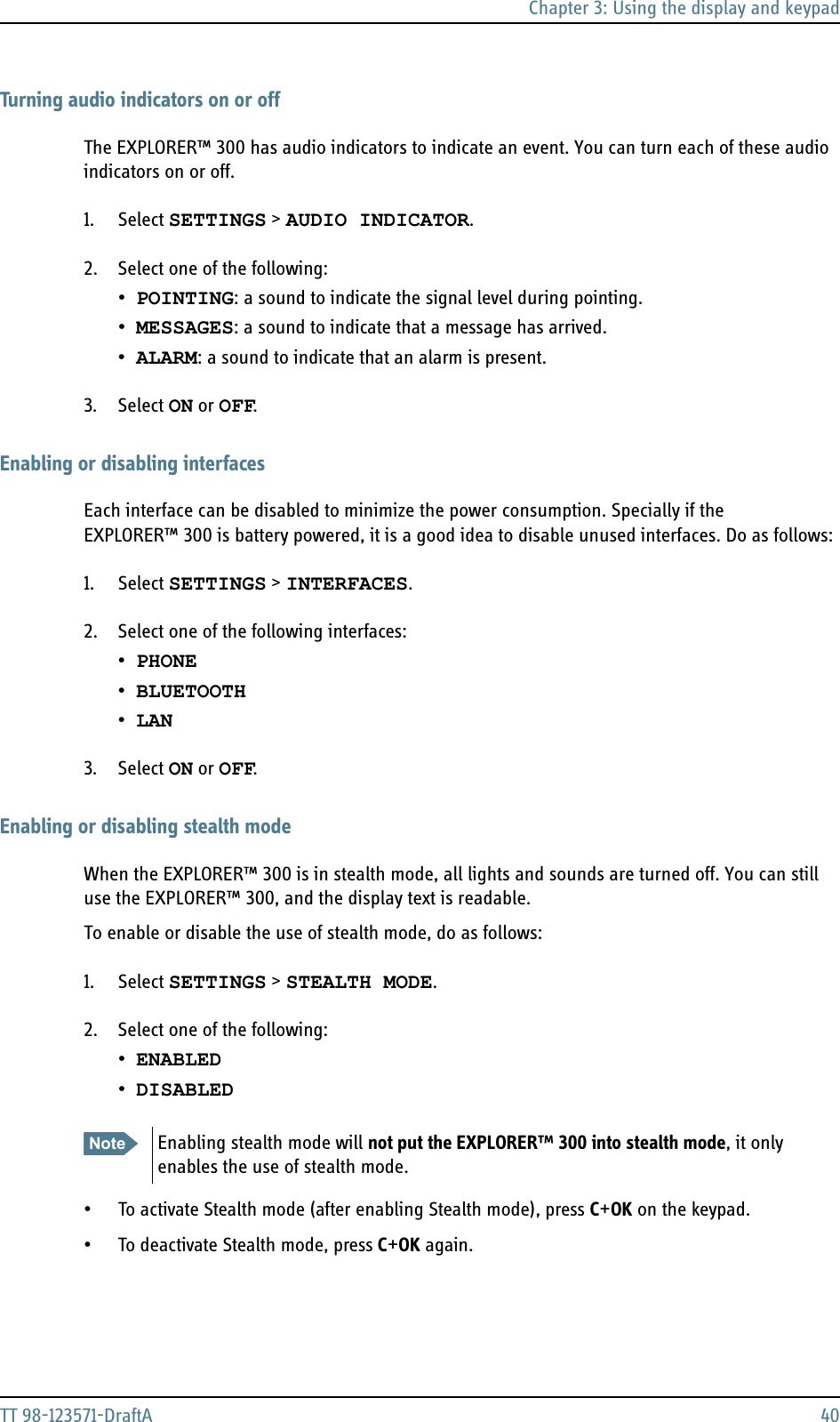 Chapter 3: Using the display and keypadTT 98-123571-DraftA 40Turning audio indicators on or offThe EXPLORER™ 300 has audio indicators to indicate an event. You can turn each of these audio indicators on or off.1. Select SETTINGS &gt; AUDIO INDICATOR.2. Select one of the following:•POINTING: a sound to indicate the signal level during pointing.•MESSAGES: a sound to indicate that a message has arrived.•ALARM: a sound to indicate that an alarm is present.3. Select ON or OFF.Enabling or disabling interfacesEach interface can be disabled to minimize the power consumption. Specially if the EXPLORER™ 300 is battery powered, it is a good idea to disable unused interfaces. Do as follows:1. Select SETTINGS &gt; INTERFACES.2. Select one of the following interfaces:•PHONE•BLUETOOTH•LAN3. Select ON or OFF.Enabling or disabling stealth modeWhen the EXPLORER™ 300 is in stealth mode, all lights and sounds are turned off. You can still use the EXPLORER™ 300, and the display text is readable.To enable or disable the use of stealth mode, do as follows:1. Select SETTINGS &gt; STEALTH MODE.2. Select one of the following:•ENABLED•DISABLED • To activate Stealth mode (after enabling Stealth mode), press C+OK on the keypad.• To deactivate Stealth mode, press C+OK again.Note Enabling stealth mode will not put the EXPLORER™ 300 into stealth mode, it only enables the use of stealth mode.