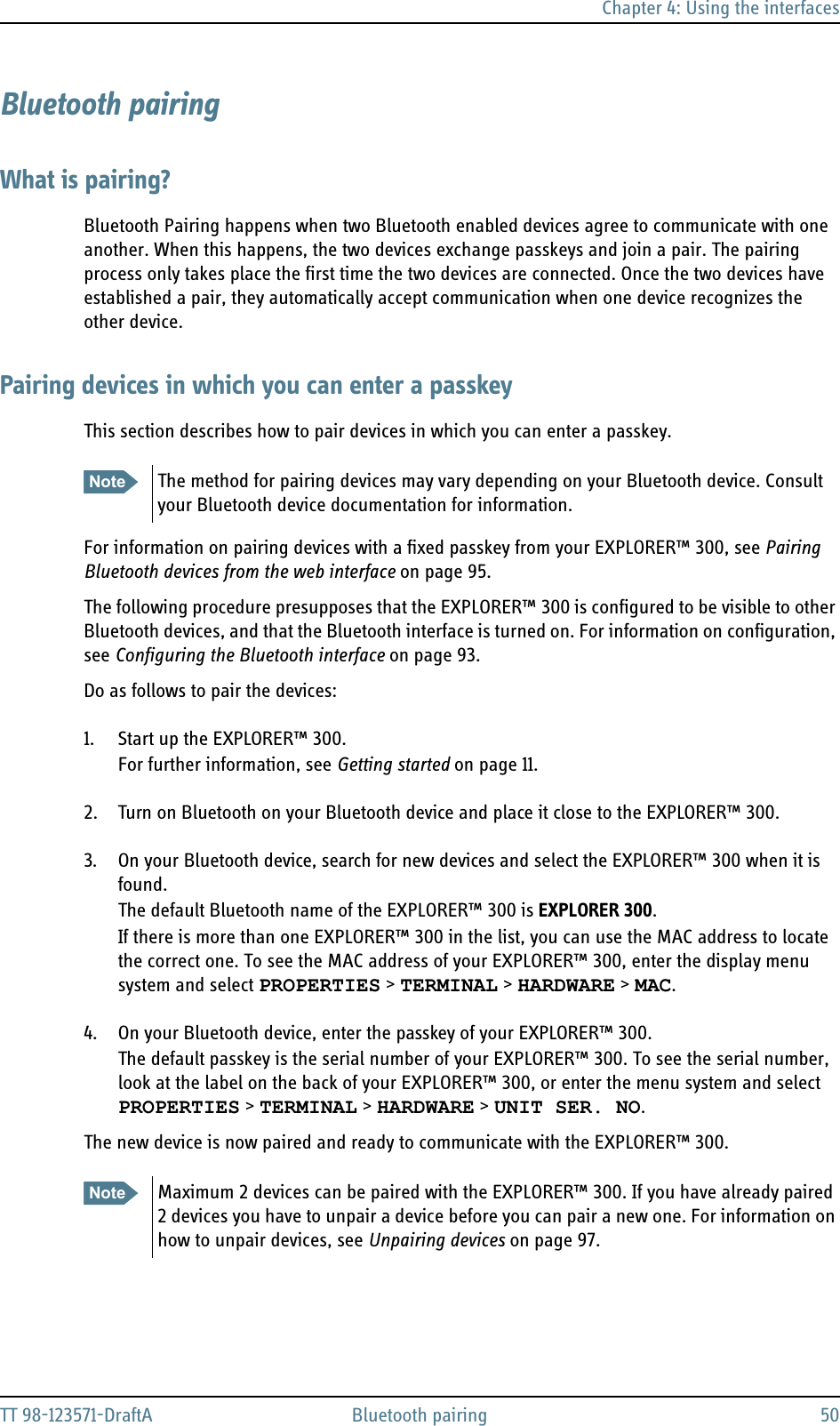 Chapter 4: Using the interfacesTT 98-123571-DraftA Bluetooth pairing 50Bluetooth pairingWhat is pairing?Bluetooth Pairing happens when two Bluetooth enabled devices agree to communicate with one another. When this happens, the two devices exchange passkeys and join a pair. The pairing process only takes place the first time the two devices are connected. Once the two devices have established a pair, they automatically accept communication when one device recognizes the other device.Pairing devices in which you can enter a passkeyThis section describes how to pair devices in which you can enter a passkey. For information on pairing devices with a fixed passkey from your EXPLORER™ 300, see Pairing Bluetooth devices from the web interface on page 95.The following procedure presupposes that the EXPLORER™ 300 is configured to be visible to other Bluetooth devices, and that the Bluetooth interface is turned on. For information on configuration, see Configuring the Bluetooth interface on page 93.Do as follows to pair the devices:1. Start up the EXPLORER™ 300.For further information, see Getting started on page 11.2. Turn on Bluetooth on your Bluetooth device and place it close to the EXPLORER™ 300.3. On your Bluetooth device, search for new devices and select the EXPLORER™ 300 when it is found. The default Bluetooth name of the EXPLORER™ 300 is EXPLORER 300.If there is more than one EXPLORER™ 300 in the list, you can use the MAC address to locate the correct one. To see the MAC address of your EXPLORER™ 300, enter the display menu system and select PROPERTIES &gt; TERMINAL &gt; HARDWARE &gt; MAC.4. On your Bluetooth device, enter the passkey of your EXPLORER™ 300. The default passkey is the serial number of your EXPLORER™ 300. To see the serial number, look at the label on the back of your EXPLORER™ 300, or enter the menu system and select PROPERTIES &gt; TERMINAL &gt; HARDWARE &gt; UNIT SER. NO.The new device is now paired and ready to communicate with the EXPLORER™ 300.Note The method for pairing devices may vary depending on your Bluetooth device. Consult your Bluetooth device documentation for information.Note Maximum 2 devices can be paired with the EXPLORER™ 300. If you have already paired 2 devices you have to unpair a device before you can pair a new one. For information on how to unpair devices, see Unpairing devices on page 97.
