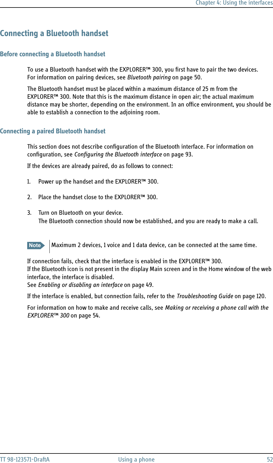 Chapter 4: Using the interfacesTT 98-123571-DraftA Using a phone 52Connecting a Bluetooth handsetBefore connecting a Bluetooth handsetTo use a Bluetooth handset with the EXPLORER™ 300, you first have to pair the two devices.For information on pairing devices, see Bluetooth pairing on page 50.The Bluetooth handset must be placed within a maximum distance of 25 m from the EXPLORER™ 300. Note that this is the maximum distance in open air; the actual maximum distance may be shorter, depending on the environment. In an office environment, you should be able to establish a connection to the adjoining room.Connecting a paired Bluetooth handsetThis section does not describe configuration of the Bluetooth interface. For information on configuration, see Configuring the Bluetooth interface on page 93.If the devices are already paired, do as follows to connect:1. Power up the handset and the EXPLORER™ 300. 2. Place the handset close to the EXPLORER™ 300. 3. Turn on Bluetooth on your device.The Bluetooth connection should now be established, and you are ready to make a call.If connection fails, check that the interface is enabled in the EXPLORER™ 300.If the Bluetooth icon is not present in the display Main screen and in the Home window of the web interface, the interface is disabled. See Enabling or disabling an interface on page 49.If the interface is enabled, but connection fails, refer to the Troubleshooting Guide on page 120.For information on how to make and receive calls, see Making or receiving a phone call with the EXPLORER™ 300 on page 54.Note Maximum 2 devices, 1 voice and 1 data device, can be connected at the same time.