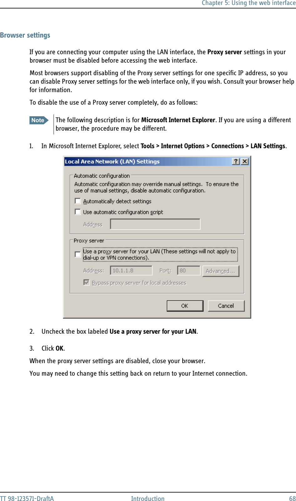 Chapter 5: Using the web interfaceTT 98-123571-DraftA Introduction 68Browser settingsIf you are connecting your computer using the LAN interface, the Proxy server settings in your browser must be disabled before accessing the web interface. Most browsers support disabling of the Proxy server settings for one specific IP address, so you can disable Proxy server settings for the web interface only, if you wish. Consult your browser help for information.To disable the use of a Proxy server completely, do as follows:1. In Microsoft Internet Explorer, select Tools &gt; Internet Options &gt; Connections &gt; LAN Settings.2. Uncheck the box labeled Use a proxy server for your LAN. 3. Click OK.When the proxy server settings are disabled, close your browser. You may need to change this setting back on return to your Internet connection.Note The following description is for Microsoft Internet Explorer. If you are using a different browser, the procedure may be different.